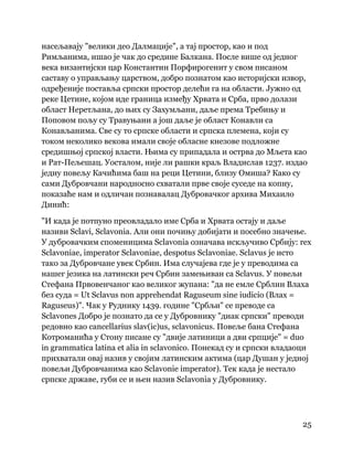 25
 
насељавају "велики део Далмације", а тај простор, као и под
Римљанима, ишао је чак до средине Балкана. После више од једног
века византијски цар Константин Порфирогенит у свом писаном
саставу о управљању царством, добро познатом као историјски извор,
одређеније поставља српски простор делећи га на области. Јужно од
реке Цетине, којом иде граница између Хрвата и Срба, прво долази
област Неретљана, до њих су Захумљани, даље према Требињу и
Поповом пољу су Травуњани а још даље је област Конавли са
Конављанима. Све су то српске области и српска племена, који су
током неколико векова имали своје обласне кнезове подложне
средишњој српској власти. Њима су припадала и острва до Мљета као
и Рат-Пељешац. Уосталом, није ли рашки краљ Владислав 1237. издао
једну повељу Качићима баш на реци Цетини, близу Омиша? Како су
сами Дубровчани народносно схватали прве своје суседе на копну,
показаће нам и одличан познавалац Дубровачког архива Михаило
Динић:
"И када је потпуно преовладало име Срба и Хрвата остају и даље
називи Sclavi, Sclavonia. Али они почињу добијати и посебно значење.
У дубровачким споменицима Sclavonia означава искључиво Србију: rex
Sclavoniae, imperator Sclavoniae, despotus Sclavoniae. Sclavus је исто
тако за Дубровчане увек Србин. Има случајева где је у преводима са
нашег језика на латински реч Србин замењиван са Sclavus. У повељи
Стефана Првовенчаног као великог жупана: "да не емле Срблин Влаха
без суда = Ut Sclavus non apprehendat Raguseum sine iudicio (Влах =
Raguseus)". Чак у Руднику 1439. године "Србљи" се преводе са
Sclavones Добро је познато да се у Дубровнику "диак српски" преводи
редовно као cancellarius slav(ic)us, sclavonicus. Повеље бана Стефана
Котроманића у Стону писане су "двије латиници а дви српције" = duo
in grammatica latina et alia in sclavonico. Понекад су и српски владаоци
прихватали овај назив у својим латинским актима (цар Душан у једној
повељи Дубровчанима као Sclavonie imperator). Тек када је нестало
српске државе, губи се и њен назив Sclavonia у Дубровнику.
 