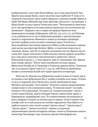27
 
[дубровачким], а ако тужи Влах Србина, да се суди пред баном? Ако
Хрвати насељавају Босну, зашто их је бан овде прећутао? У чему је то
погрешио Смичиклас оном својом тврдњом о граници између Хрвата и
Срба? Ни Фердо Шишић није имао друкчије мишљење о тој граници, а
Нада Клаић за власт краља Томислава каже: "Неосновано је мишљење
да се она простирала и на неретљански архипелаг или на копнени део
кнежевине". Наравно, они у својим историјама Хрватске нису
приказивали историју Дубровника. [48; 60; 115, 11/2; 117, 317] Извори
су их упућивали на то да се Дубровник развијао у српској средини,
одакле се народносно обнављао и одакле је потицала традиција
његових грађана почев од самог оснивања града. Уосталом, у
Кукуљевићевим Листинама Хрватске (1863) од 382 документа ниједан
није настао ван простора Цетина -Врбас, а гљаголски скоро сви су
чакавски. Дакле, овде ће се појавити штокавски тек кад Хрвати оду на
север због турске опасности и Срби поседну њихове крајеве долазећи с
југа, када им је наметнуто католичанство и хрватство. Зато је
Миклошић и рекао: [...] "има предела чији се становници зову Хрвати
иако говоре српски". После овога неозбиљно изгледа тврдња
Вјекослава Клаића да су Трпимир и Томислав држали Босну, Томислав
чак и до предела Црне Горе! [72, I, 53, 79, 108] Ипак је правашима
ближи и истинитији Клаић него прави хрватски историчари.
Нека нас не збуњује код Дубровчана назив Словин и Словен, јер је
он некада и ван Дубровника био у чешћој употреби него данас. Сетимо
се да је и моравски кнез Растислав у писму византијском цару
Михаилу наглашавао "ми Словени". И руски и српски средњовековни
извори пуни су тих словенских ознака. "Словенске књиге" код Срба
помиње и Поп Дукљанин. Те књиге на "словенском језику" хвали и
учени старац Исаија, који је измирио Српску православну цркву и
Цариградску патријаршију 1375. То словенствовање наглашавало је
јасно одвајање Словена од осталих раса и народа. Сами Словени, пак,
између себе су се већ делили на посебне народности. Код Срба се то
најбоље види из тако честих назива "српска земља", "српски краљ",
"српска круна", "српско отечество", којима су испуњени
средњовековни српски историјски извори, почев од Немањине повеље
манастиру Хиландару 1199, познатих српских биографија итд.
 