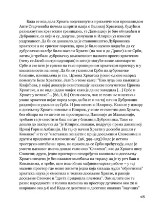 28
 
Када се код дела Хрвата подстакнутих приљепчивом пропагандом
Анте Старчевића почела ширити идеја о Великој Хрватској, будућим
размакнутим хрватским границама, уз Далмацију је био обухваћен и
Дубровник, са којим су, додуше, рачунали и Илирци уз извесну
уздржаност. Да би се доказало да је становништво Дубровника
хрватског а не српског порекла, прво је било нужно подвући да су
дубровачко залеђе били посели Хрвати (па чак и до Дрине) а не Срби,
затим је требало дубровачку књижевност назвати просто хрватском
(чему се Јагић оштро одупирао) и што је могуће више занемарити
Србе и све што је српско на тако проширеном хрватском простору и у
књижевности на њему. Да би се уклонили Срби из дубровачке
близине, измишљена је тзв. Црвена Хрватска јужно од оне напред
поменуте Беле Хрватске. Јагић о томе каже: "Ено луда она књижица
Клајићева, у којој доказује екзистенцију некакве полумитске Црвена
Хрватске, а не види јадан човјек како је данас завадила [...] Србе и
Хрвате у велике"... [86, I, 81] Осим овога, чак се помиње и некакав
узани хрватски појас поред мора да би се и на тај начин Дубровник
раздвојио и удаљио од Срба. И још нешто о Илирику. Како се у извору
о досељењу Хрвата помиње и Илирик, у коме се сместио дио Хрвата,
без обзира на то што се он простирао од Паноније до Македоније,
требало га је сместити баш негде у близини Дубровника. Тако се
дошло до закључка да "је Илирик, свакако, подручје према данашњој
Црној Гори и Албанији. На тај су начин Хрвати у досеоби дошли у
Конавле" и ту су "наставили живјети с прије досељеним Словенима и
другим придошлим племенима". [96, 399-403] Овде је истина
троструко оштећена: прво, по пракси да се Срби прећуткују, овде је
уместо њиховог имена дошло само оно "Славени", као да Хрвати нису
Словени; друго, једно просторно неодређено казивање о досељењу
Хрвата сведено је без икаквог колебања на тврдњу да је ту реч баш о
Конавлима, и треће, што има облик мађионичарске работе – у тај
малени простор где може живети једва која хиљада људи "објективна"
хрватска наука је сместила и толике досељене Хрвате, и раније
досељене Словене и "друга придошла племена". Замислите све те
разне народности и толика племена на простору дугачком око 20 и
широком око 5-6 км! Када се десетине и десетине оваквих "научних"
 