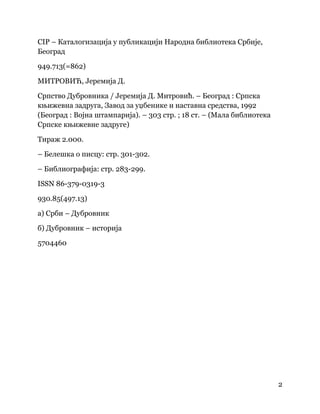 2
 
CIP – Каталогизација у публикацији Народна библиотека Србије,
Београд
949.713(=862)
МИТРОВИЋ, Јеремија Д.
Српство Дубровника / Јеремија Д. Митровић. – Београд : Српска
књижевна задруга, Завод за уџбенике и наставна средства, 1992
(Београд : Војна штампарија). – 303 стр. ; 18 ст. – (Мала библиотека
Српске књижевне задруге)
Тираж 2.000.
– Белешка о писцу: стр. 301-302.
– Библиографија: стр. 283-299.
ISSN 86-379-0319-3
930.85(497.13)
а) Срби – Дубровник
б) Дубровник – историја
5704460
 