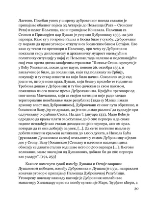 30
 
Ластово. Посебан успех у ширењу дубровачког поседа свакако је
припајање обалног појаса од Астареје до Пељешца (Рата – Стонског
Рата) и целог Пељешца, као и припајање Конавала. Пељешац са
Стоном и Приморјем цар Душан је уступио Дубровнику 1333. за 500
перпера. Како су у то време Рашка и Босна биле у сукобу, Дубровчани
су морали да праве уговор о откупу и са босанским баном Остојом. Ево
како су текли ти преговори о Пељешцу, при чему су Дубровчани
показали своју дипломатску и државничку мудрост оцењујући и
политичку ситуацију у којој се Пељешац тада налазио и подешавајући
свој став према двема завађеним странама: "Питање Стона, кренуто је
у Већу Умољених, после дуже паузе, поново 26. октобра 1331. и
закључено је било, да посланици, који тад полажаху за Србију,
покушају и ту ствар извести на који било начин. Соколило их је сад
још и то, што је нови краљ Душан, који беше у пролеће те године из
Требиња дошао у Дубровник и ту био дочекан са свом пажњом,
показивао много пажње према Дубровчанима. Кријући преговоре од
свог кнеза Млечанина, који са својом матицом није радо гледао
териториално повећавање мале републике [тада су Млеци имали
врховну власт над Дубровником], Дубровчани се овог пута обратише, и
босанском бану, јер се држало, да је и он ,имао разлога' да суделује при
одлучивању о судбини Стона. На дан 7. јануара 1333. Мало Веће је
одредило да краљу плати за уступање до 8.000 перпера и да сваке
године исплаћује као сталан доходак по 500 перпера, ако им краљ
потврди да га они добијају за увек, [...]. Да се то постигне имали су
добити извесни краљеви великаши до 1.000 дуката, а Никола Бућа
[руковалац Душановом касом] земљиште у самом Дубровнику и један
део у Стону. Бану [босанском] Степану и његовим наследницима
обвезују се давати стално годишње исто по 500 перпера [...]. Његови
великаши, мање значајни од Душанових, добили би до 200 перпера
као уздарје". [191, 253]
Како се поменути сукоб између Душана и Остоје завршио
Душановом победом, између Дубровника и Душана је 1334. направљен
коначан уговор о припајању Пељешца Дубровачкој Републици.
Уговорену новчану накнаду касније је Дубровник исплаћивао
манастиру Хиландару прво на молбу султаније Маре, Ђурђеве кћери, а
 