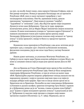 31
 
од 1501. на молбу Ахмет-паше, сина херцега Стјепана Стефана, који се
био раније потурчио. Новац је предаван Хиландару све до пропасти
Републике 1808, увек уз малу свечаност приређену у част
хиландарских изасланика. Ови би, примивши новац, давали
признанице "намирнице". Овај новац је називан "свијећа",
"задужбина" и "лемозина". [190, 183-185] Све време своје владавине
Душан је остао одан Дубровнику. Град му је 1349. приредио
величанствен дочек, што је Марко Мурат овековечио својом познатом
сликом. И овим поштовањем уговора са "српским царем Стјепаном" и
пажњом указиваном током 300 година према српској лаври
Хиландару Дубровник је још једном показао своју везаност за "српску
земљу" и њену прошлост, макар то било и у предугом турском
робовању.
Конавоско поље припојено је Републици у два дела: источни део је
припојен 1419, а западни 1427. откупом од босанских великаша,
феудалних поседника, јер је ово поље тада било у саставу босанске
државе.
Након дужег натезања, уз уплитање Млетачке Републике, од
Србије је после смрти цара Уроша коначно добијено и острво Мљет, на
коме су сачуване повеље које је издао још српски жупан Деса из XII
века.
Део од Орашца до Стона (Приморје) неко време је био изгубљен,
али је поново прикључен Републици 1499. Овим је била заокружена
територија Дубровачке Републике, и тако је остало до њеног пада
1808. Приказујући укратко ширење дубровачког поседа указали смо на
народносну средину у којој се налазио овај наш град и од чијих је
владара добијао нове крајеве. При том се нигде нисмо срели ни са
Хрватском ни са Хрватима. Полазећи од овог повезивања Дубровника
са ближим и даљим залеђем, хрватски историчар Грга Новак с правом
је о Дубровнику рекао да је он "велика, главна и једина лука Србије",
да је "једино и право исходиште српских земаља" и разумљиво је што
је "Дубровник ту населио своје трговце и створио своје важно
трговачко седиште (Политика 1-3. V. 1965). Нормално, ако се
 