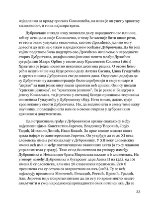 33
 
изједначио са крвљу српских Соколовића, па ипак је он унет у хрватску
књижевност, и то на најшира врата.
Дубровчани никада нису записали да су народности ове или оне,
већ су истицали своје Словинство, о чему ће касније бити више речи,
те стога овако узгредна сведочења, као ово Држићево, једино могу
довести до истине о ужем народносном осећању Дубровчана. Да би још
којим податком било подупрто ово Држићево мишљење о народности
старих Дубровчана, додајмо само још ово: нешто млађи Држићев
суграђанин Мавро Орбин у своме делу Краљевство Словена (1601)
Хрватима је једва посветио неколико десетина редака. О овоме ћемо
рећи нешто више кад буде речи о делу Антуна Сасина, Џива Гундулића
и других писаца Дубровчана све до наших дана. Овде само додајмо да
су Дубровчани у администрацији били одређенији и своје писаре и
"дијаке" за наш језик нису звали хрватски већ српски. Они су писали
"српским језиком", не "хрватским језиком". То је рекао и Бандури о
језику Конављана, то је речено у свечаној беседи приликом откривања
споменика Гундулићу у Дубровнику 1893. Иста мисао, дакле, траје
кроз векове у свести Дубровчана. Но, да видимо шта о свему томе кажу
научници, погледајмо шта нам се о овоме открива у дубровачким
архивским документима.
Од истраживача грађе у Дубровачком архиву свакако су међу
најуспешнијима Константин Јиречек, Владимир Ћоровић, Јорјо
Тадић, Михаило Динић, Иван Божић. За прве векове живота овога
града најпре се заинтересовао Јиречек. Он утврђује да се до XI века
словенска имена ретко јављају у Дубровнику. У XII веку словенских
имена већ има и међу потписницима званичних аката (а то су чланови
управних тела у граду). Тако се од 60 потписа на уговору између
Дубровника и Немањиног брата Мирослава налазе и 6 словенских. На
уговору између Дубровника и бугарског цара Асена II из 1253. од 101
имена 8 су словенска, али има 28 словенских презимена. Сем 8
презимена сва су остала са завршетком на икъ (=ић). Ту се већ
појављују презимена Менчетић, Геталдић, Рестић, Цревић, Градић.
Али, Јиречек није покретао питање да ли се у то време могло нешто
закључити о ужој народносној припадности ових потписника. Да се
 