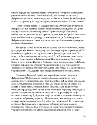 34
 
ближе одреди ово припадништво Дубровчана у то време помаже нам
учени аналиста Џоно А. Растић (Рестић). Он наводи да се 1277. у
Дубровник доселило много породица из Босне и Рашке. [120] Додајмо
и то да се у уговору из 1253. четири пута помиње израз "српска земља".
Израз "српска земља" и у једном уговору Дубровчана и у грчким
изворима из тог времена односи се на простор лево и десно од Дрине
као и у папским актима (нпр. назив "примас Србије" за барског
надбискупа надлежног за цео простор православних Срба) и омогућава
сваком озбиљном историчару да закључи какво је било окружење
Дубровника са којим се овај град народносно сједињавао и привредно
све више зближавао.
Закључци Ивана Божића, много година после Јиречекових, нешто
су одређенији. Божић каже да су се старе патрицијске породице до XII
века биле изгубиле и да се уместо њих појављују друге настале "из
нових, већином словенских (подвукао Ј. Д. М.) и влашких породица,
које су се досељавале у Дубровник од XI века већином из Захумља,
Босне и Зете, или из Котора и Албаније [тада још словенске]". Дабоме,
богатије породице су улазиле у ред патриција, а оне сиромашније
"налазимо по селима дубровачког залеђа [ван града] и међу пучанима
у Дубровнику". [20, 23] Ни овде нигде не налазимо помен Хрвата.
Владимир Ћоровић нам је још верније насликао то време у
Дубровнику: "Дубровник се одавно обнављао људима из свог
словенског суседства. Конавље, Требиње и Хум већ су доста рано слали
своје људе, и мушке и женске, у град Св. Влаха, да тамо послују, уче
занате и врше разне, већином ниже, послове. Та су лица обично
остајала у граду и давала му све више славенски карактер. Нека од њих
дошла су и до извесних малих капитала, па су, развијајући своје
послове, доводили у Дубровник своје сроднике и познанике и освајали
постепено дубровачку чаршију. Многи од њих утицали су одатле на
културу својих домова и села [из којих су стигли овде]. То се нарочито
осећало у Требињу, које је временом добијало изглед и манире
приморских градова. Има случајева, да су на учење заната (кројачког)
у Дубровник већ крајем XIII века долазила лица из Босне и Усоре.
 