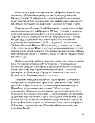 36
 
Овакав начин регулисања усељавања у Дубровник као и толики
документи у Дубровачком архиву, сасвим оправдавају закључак
Михаила Динића: "У дубровачким споменицима Sclavonia означава
искључиво Србију [...], Sclavus је исто тако за Дубровчане увек Србин".
[46, 27] А то значи да је оно дубровачко "Славини" исто што и Срби.
Истраживања Душанке Динић-Кнежевић откривају нам чак и број
становника приспелих у Дубровник у XIV веку. Годишње је долазило
до 20 људи ради запослења. Било је и мушкараца и жена, како је и
Ћоровић уочавао. Долазили су и дечаци ради приучавања – шегрти.
Од 1321-1399. у Дубровник их је дошло преко 200, и то само из
најближе околине (подвукао Ј. Д. М.), а највише из Попова поља,
Требиња, Конавала, Цавтата. Што се тиче слугу, њих је само од 1310-
1318. стигло преко 100. Неки од изучених мајстора враћали су се у свој
завичај, али су остали остајали у Дубровнику као његови нови грађани.
Међу приспелима било је и властеле, која се у то време у град слободно
усељавала. [51]
Овај прилив нових грађана са српских страна, као и жив трговачки
промет и остали послови између Дубровника и српских држава
условили су отварање густе мреже дубровачких конзулата у Србији и
Босни, па се у XIV веку појавио и генерални конзул. То се после
проширило и у Македонији и Бугарској. Касније се јавља чак и у
Будиму – али у Хрватској ништа од свега тога.
Завршимо овај одељак закључком једног Хрвата – Југословена,
такође познатог истраживача прошлости Дубровника Јорја Тадића,
који се био добро заштитио од старчевићевско-правашког вируса.
Навешћемо коју реч из његовог чланака "Сабласти круже
Југославијом" објављеног после пишчеве смрти, јер није могао бити
објављен за његова живота зато што је у њему порицано оно Хрватство
Дубровника које се натурало и пре и после Другог светског рата. Тада
се ишло дотле да се чак и са београдског радија могла чути тврдња да
је Матија Бан "познати хрватски књижевник" само зато што је рођен у
Дубровнику, сада прикљученом Хрватској. Овако нас учи велики
Југословен Тадић:
 