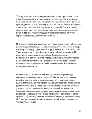 37
 
"У току многих столећа, скоро до наших дана, прелазили су на
дубровачко земљиште становници његовог залеђа, и то много
више баш из области које леже источно од Дубровника, дакле из
српске државе. Много мање су долазили они из западних крајева,
а још мање са далматинских отока и приморја. Ове миграције
могу се лепо пратити по дубровачким архивским изворима од
краја XIII века, управо откад су откривене основне и богате
серије докумената Дубровачког архива.
Ширење дубровачког поседа на рачун средњовековне Србије, као
и непрекидне миграције њеног становништва, измениле су стару
етничку структуру Дубровника, који је раније био романски град.
То се извршило, по мојој оцени, најкасније до половине XIII
века, док је сва остала територија дубровачке комуне
пословењена много, много пре тога. Етнички састав дубровачке
властеле оног времена, која је чинила малу скупину градског
становништва, представља засебно питање које би се морало
одвојено расправити.
Према томе, од половине XIII века словенским језиком је
говорила већина становника града Дубровника, а још много
раније и сви они који су живели на селу. Унутар комуналне
администрације Дубровчани су имали два одељења канцеларије,
једно за састављање аката на латинском и талијанском језику, а
друго за она на словенском. Ову канцеларију су називали
'канцеларија словенског језика', 'канцеларија словинска', а њене
канцеларе 'канцелар' или 'писар словински', а понекад и 'дијак
српски'. [...] А и онај термин 'словински' могао је да буде за старе
Дубровчане, иако можда не и у свим случајевима, синоним за
'српски'" [...]. [183а]
 