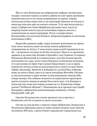 38
 
Што се тиче Конављана као дубровачких грађана, постоји једна
студија о њиховом пореклу и животу рађена не само према архивским
документима него и на основу истраживања на терену. Управо,
поступљено је баш онако како се на територији Хрватске не поступа и
какав рад тамо још није ни започет плански. То је онај метод који је у
науку у Србији увео Јован Цвијић још пре једног века, кад је на
широкој основи започет рад на испитивању порекла насеља и
становништва на нашој територији. Реч је о студији Јована
Вукмановића под насловом Конавли. Антропогеографска и етнолошка
испитивања (1980).
Користећи архивску грађу, поред основног испитивања на терену,
он је многе закључке донео на основу пописа дубровачког
становништва из 1673/4. У овом попису више од 60% презимена је на
ић – тај проценат ни данас не би био постигнут. Нека су се презимена
одржала и до данас (као Колићи и Орепићи у селу Стравчи). О пореклу
Конављана Вукмановић је углавном рекао: да је био велики прилив
досељеника око 1430, после откупа Конавала од босанских великаша,
и то досељеника из Црне Горе и јужне Херцеговине; и да се према
поменутом попису уочава да досељеника има и нешто из даље Босне,
Србије, Далмације, Хрватске и Албаније [27, 53-60] (Овде Албанија
може да значи и Бока, како су је звали поседници Млечићи.) Колико
су ови досељеници и данас везани за свој некадашњи завичај, биће
говора касније. Ово осећање везаности за херцеговачко-црногорско
српско суседство свакако је раније било много јаче, те је Бандури и
могао још пре скоро 300 година да каже да се у Конавлима говори
српски ("Serblorum idiomate"). Напомињемо да је презиме оца и браће
Бандурија у дубровачкој администрацији уписивано у облику
Бандуровић. [148, 46]
Српство Пељешца има сличну прошлост као и српство у
Конавлима, што ће се видети из даљег излагања.
Све ово до сада речено о пореклу старих Дубровчана, Конављана и
Пељешчана објашњава зашто се онако снажно подигао талас Српства
половином XIX века, у време ближег народносног опредељења код
 