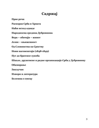 3
 
Садржај
Прве речи
Раскорак Срба и Хрвата
Наћи исход одавде
Народносна средина Дубровника
Вера – обичаји – живот
Језик – књижевност
Од Словинства ка Српству
Нови наговештаји (1848-1849)
Пут до братског сукоба
Школе, друштвене и радне организације Срба у Дубровнику
Обамирање
Закључак
Извори и литература
Белешка о писцу
 