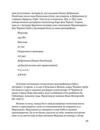 39
 
свих Југословена. Аустрија је, као поседник бивше Дубровачке
Републике после пада Наполеона (1814), ово усвајала, и Дубровчане је
с правом убрајала у Србе. Тако их је и пописала, 1851. и 1857, како
наводи познати аустријски статистичар Карл фон Черниг. Управо,
тада се у Аустрији Хрватима називају само становници Провинцијала.
Код Чернига Срби у Далмацији били су овако распоређени:
Морлаци
143.780
Бокељци
31.720
Острвљани и приморци
157.342
Дубровчани [бивша Република]
45.834 [укључено 400 православних]
У к у п н о :
378.676
За ближе упознавање статистичког распоређивања Срба у
Аустрији у то време, а ту иду и Буњевци и Шокци, поред Чернига треба
погледати и друге тадашње аустријске статистичаре. О Чернигу је
писао и Хрват Перо Диговић у делу La Dalmatie et les problemes de
l'Adriatique. Lausanne 1944. Предговор је написао Иван Мештровић.
[87, 206/7]
Истини за вољу, можда би се овој аустријској статистици могло
нешто и приговорити у вези са становништвом на острвима и са
Морлацима. Морлацима су сматрани и сами Срби и скупина
српскохрватска. Да се не бисмо удаљили од теме, можемо нагласити
само то да многи који се баве питањем Морлака не узимају у обзир
 