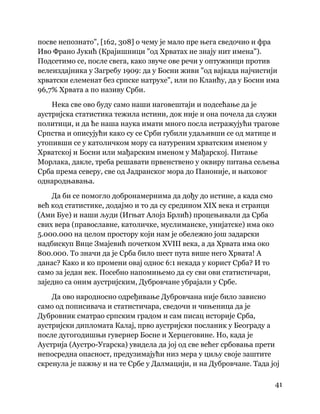 41
 
посве непознато", [162, 308] о чему је мало пре њега сведочио и фра
Иво Франо Јукић (Крајишници "од Хрватах не знају нит имена").
Подсетимо се, после свега, како звуче ове речи у оптужници против
велеиздајника у Загребу 1909: да у Босни живи "од вајкада најчистији
хрватски елеменат без српске натрухе", или по Клаићу, да у Босни има
96,7% Хрвата а по називу Срби.
Нека све ово буду само наши наговештаји и подсећање да је
аустријска статистика тежила истини, док није и она почела да служи
политици, и да ће наша наука имати много посла истражујући трагове
Српства и описујући како су се Срби губили удаљивши се од матице и
утопивши се у католичком мору са натуреним хрватским именом у
Хрватској и Босни или мађарским именом у Мађарској. Питање
Морлака, дакле, треба решавати првенствено у оквиру питања сељења
Срба према северу, све од Јадранског мора до Паноније, и њиховог
однародњавања.
Да би се помогло добронамернима да дођу до истине, а када смо
већ код статистике, додајмо и то да су средином XIX века и странци
(Ами Буе) и наши људи (Игњат Алојз Брлић) процењивали да Срба
свих вера (православне, католичке, муслиманске, унијатске) има око
5.000.000 на целом простору који нам је обележио још задарски
надбискуп Вице Змајевић почетком XVIII века, а да Хрвата има око
800.000. То значи да је Срба било шест пута више него Хрвата! А
данас? Како и ко промени овај однос 6:1 некада у корист Срба? И то
само за један век. Посебно напомињемо да су сви ови статистичари,
заједно са оним аустријским, Дубровчане убрајали у Србе.
Да ово народносно одређивање Дубровчана није било зависно
само од пописивача и статистичара, сведочи и чињеница да је
Дубровник сматрао српским градом и сам писац историје Срба,
аустријски дипломата Калај, прво аустријски посланик у Београду а
после дугогодишњи гувернер Босне и Херцеговине. Но, када је
Аустрија (Аустро-Угарска) увидела да јој од све већег србовања прети
непосредна опасност, предузимајући низ мера у циљу своје заштите
скренула је пажњу и на те Србе у Далмацији, и на Дубровчане. Тада јој
 