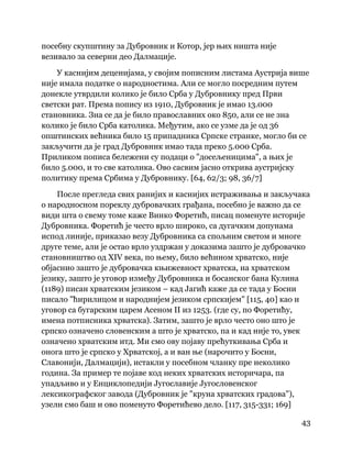 43
 
посебну скупштину за Дубровник и Котор, јер њих ништа није
везивало за северни део Далмације.
У каснијим деценијама, у својим пописним листама Аустрија више
није имала податке о народностима. Али се могло посредним путем
донекле утврдили колико је било Срба у Дубровнику пред Први
светски рат. Према попису из 1910, Дубровник је имао 13.000
становника. Зна се да је било православних око 850, али се не зна
колико је било Срба католика. Међутим, ако се узме да је од 36
општинских већника било 15 припадника Српске странке, могло би се
закључити да је град Дубровник имао тада преко 5.000 Срба.
Приликом пописа бележени су подаци о "досељеницима", а њих је
било 5.000, и то све католика. Ово сасвим јасно открива аустријску
политику према Србима у Дубровнику. [64, 62/3; 98, 36/7]
После прегледа свих ранијих и каснијих истраживања и закључака
о народносном пореклу дубровачких грађана, посебно је важно да се
види шта о свему томе каже Винко Форетић, писац поменуте историје
Дубровника. Форетић је често врло широко, са дугачким допунама
испод линије, приказао везу Дубровника са спољним светом и многе
друге теме, али је остао врло уздржан у доказима зашто је дубровачко
становништво од XIV века, по њему, било већином хрватско, није
објаснио зашто је дубровачка књижевност хрватска, на хрватском
језику, зашто је уговор између Дубровника и босанског бана Кулина
(1189) писан хрватским језиком – кад Јагић каже да се тада у Босни
писало "ћирилицом и народнијем језиком српскијем" [115, 40] као и
уговор са бугарским царем Асеном II из 1253. (где су, по Форетићу,
имена потписника хрватска). Затим, зашто је врло често оно што је
српско означено словенским а што је хрватско, па и кад није то, увек
означено хрватским итд. Ми смо ову појаву прећуткивања Срба и
онога што је српско у Хрватској, а и ван ње (нарочито у Босни,
Славонији, Далмацији), истакли у посебном чланку пре неколико
година. За пример те појаве код неких хрватских историчара, па
упадљиво и у Енциклопедији Југославије Југословенског
лексикографског завода (Дубровник је "круна хрватских градова"),
узели смо баш и ово поменуто Форетићево дело. [117, 315-331; 169]
 