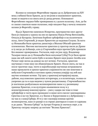 44
 
Колико су основане Форетићеве тврдње да су Дубровчани од XIV
века у већини били Хрвати, да су им језик и књижевност хрватски,
може се видети и из овога што је досад речено. Основаност
Форетићевих тврдњи биће проверавана и у даљем излагању. Али, да би
се лакше схватило наше излагање, није наодмет бар у начелу показати
колико је Форетић у праву.
Кад је Хрватство заменило Илирство, пространство овог другог
било је смањено у односу на оно из времена Павла Ритер Витезовића.
Отпала је Бугарска. Зачетник борбене србофобије и на политичком
пољу, Анте Старчевић, је видео Хрватство до надомак Солуна. За њега
су Немањићи били хрватска династија а Милош Обилић хрватски
племениташ. Његови настављачи хрватски су простор свели до Дрине
и ту негде до Албаније, али су Старчевићев наук против Срба примили
без икаквог проверавања. Уосталом, није ли још 1935. Владимир
Таљеран писао да су Немањићи били католици! [184] То је било време
када ове већ занете анти-Србе и велико-Хрвате наук једног Јагића или
Рачког није могао да доведе на пут истине. Уосталом, хрватски
научници о томе нису ни обавештавали Хрвате. После свега, па чак и
после трагичне 1941, често и најозбиљнији научници истраживачи
наше прошлости и српско-хрватске узајамности све оне неистине и
небулозе Старчевића и његових првих ученика усвајају сад већ као
научно основане истине. Тај грех у хрватској историјској науци,
дабоме, код извесних хрватских историчара, а и политичара, толико се
укоренио да га и сада видимо у пуном расцветавању. Старчевићанство
је постепено разбуктавало великохрватски занос и у размицању
граница Хрватске, и на културно-књижевном пољу и у
исконструисаној повесној причи – увек у одори све теже и теже
србофобије и често врло провидног и више него смелог занемаривања
Српства и на тлу Хрватске, и у Босни и Херцеговини и у Дубровнику –
па чак и у самој Србији. И то у све гласнијој повици против
великосрпства, како се раније и са стране диктирало и како се одржава
и до данас. "Велика Србија" за Аустро-Угарску је значила смрт, а за
Хрватску сигурну запреку да постане "Велика Хрватска".
 