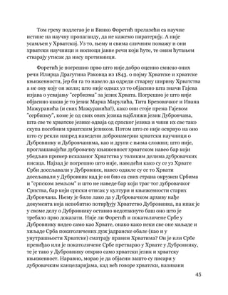 45
 
Том греху подлегао је и Винко Форетић прелазећи са научне
истине на научну пропаганду, да не кажемо пиратерију. А није
усамљен у Хрватској. Уз то, њему и свима сличним помажу и они
хрватски научници и носиоци јавне речи који ћуте, те овим ћутањем
стварају утисак да нису противници.
Форетић је погрешио прво што није добро оценио смисао оних
речи Илирца Драгутина Раковца из 1843. о појму Хрватске и хрватске
књижевности, јер би га то навело да одреди стварну ширину Хрватства
а не ону коју он жели; што није одмах уз то објаснио шта значи Гајева
изјава о усвајању "сербизма" за језик Хрвата. Погрешио је што није
објаснио какав је то језик Марка Марулића, Тита Брезовачког и Ивана
Мажуранића (и свих Мажуранића!), како они стоје према Гајевом
"сербизму", коме је од свих ових језика најближи језик Дубровчана,
шта све те хрватске језике одваја од српског језика и чини их све тако
скупа посебним хрватским језиком. Потом што се није осврнуо на оно
што су рекли напред наведени добронамерни хрватски научници о
Дубровнику и Дубровчанима, као и други с њима сложни; што није,
проглашавајући дубровачку књижевност хрватском навео бар који
убедљив пример исказаног Хрватства у толиким делима дубровачких
писаца. Најзад је погрешио што није, наводећи како су се уз Хрвате
Срби досељавали у Дубровник, навео одакле су се то Хрвати
досељавали у Дубровник кад је он био са свих страна окружен Србима
и "српском земљом" и што не наведе бар који траг тог дубровачког
Српства, бар који српски отисак у култури и књижевности старих
Дубровчана. Њему је било лако да у Дубровачком архиву нађе
документа која непобитно потврђују Хрватство Дубровника, па ипак је
у своме делу о Дубровнику оставио недотакнуто баш оно што је
требало прво доказати. Није ли Форетић и покатоличене Србе у
Дубровнику видео само као Хрвате, онако како неки све оне хиљаде и
хиљаде Срба покатоличених дуж јадранске обале (као и у
унутрашњости Хрватске) сматрају правим Хрватима? Он је или Србе
превиђао или је покатоличене Србе претварао у Хрвате у Дубровнику,
те је тако у Дубровнику открио само хрватски језик и хрватску
књижевност. Наравно, морао је да објасни зашто су писари у
дубровачким канцеларијама, кад већ говоре хрватски, називани
 
