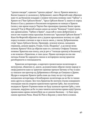46
 
"српски писари", односно "српски дијаци". Ако су Хрвати живели у
Босни (одакле су долазили у Дубровник), зашто Форетић није објаснио
како то да босански владари у својим титулама помињу само "Србље" а
Хрвате не ("бан Србљем Босне", "краљ Србљем Босне"); зашто се поред
Влаха и Саса у рашким и босанским исправама не наводе и Хрвати
(осим у оно време када је Твртко био проширио границе Босне према
западу)? Где је Форетић нашао доказ да назив "Бошњак" (1332) значи,
као држављанин, "Србин и Хрват", када већ и сами Дубровчани и
после ове године пишу краљици Јелени као "краљици Србљем Босне"?
Како би Форетић објаснио што у једном краљевском потпису из 1398,
поред толиких сличних и пре и после овога, у писму Дубровчанима
стоји "краљ Србљем Босни, Приморју, хумској земљи, западним
странама, доњим крајем, Усори, Соли, Подрињу", а да нигде нема
помена Хрвата? Или да објасни како се у потпису Стефана Томаша
помиње Хрватска као посед, али је реч о "господи српској и босанској",
а ни помена о Хрватима, и тако даље. Прави одговори на сва ова
питања ближе ће одредити смисао и историјски значај хрватске
ратоборности и геноцидности.
Хрватски историчари, а нарочито громогласни политичари и
мачоносци, обавезни су, дакле, да једноставно објасне своме народу и
својој јавности како су хрватске границе прешле Цетину и Уну и како
су опасале сав простор од Дубровника и Котора до Санџака и Дрине.
Мудри и искрени Хрвати треба сами да стану на пут тој спрези
несавесних историчара и безобзирних политичара да не би то чинио
неко други са стране. Без тога Хрватска ће постати стално извориште
геноцидне мисли уперене првенствено против Срба. Ако политички
недорасле Хрвате Германи више не буду хушкали против Срба, у шта
сумњамо, верујемо да ће то увек чинити католичка црква којој Српска
православна црква онемогућује да се докопа Балкана – ту баш пред
самим вратима Рима. Ипак ће Рим и Берлин у овом бити сложни.
 