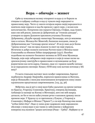 47
 
Вера – обичаји – живот
Срби су показивали велику отпорност и када су се борили за
стицање и одбрану слободе и кад су чували своју народност и
православну веру. Често су многи остајали верни својој народности и
памтили своје порекло и кад би прешли у другу веру, у ислам или
католичанство. Потурчени син херцега Стјепана, Стефан, сада Ахмет,
како смо већ рекли, замолио је Дубровчане да "стонски доходак",
уговорен са царем Душаном приликом уступања Пељешца
Дубровнику, убудуће предају манастиру Хиландару, што је вековима
тако и остало. Мехмед-бег Минетић, босански поседник, писао је
Дубровчанима као "господар српске земље". И он је знао да је Босна
"српска земља": чак ни пред Алахом та свест му није утрнула.
Истичемо и добро познати поступак Рустем-паше и Мехмед-паше
Соколовића са обновом Пећке патријаршије (1557). Посебно
подсећамо на познатог босанског песника из XVII века Мухамеда
Хеваија, који није заборавио своје порекло и који је певао песме на
српском језику саветујући и православне и мухамеданце да буду
јединствени као исти народ. Свакако, овде се с правом намеће питање
ко је народносно свеснији: Хеваи у XVII веку или његови потомци у XX
веку?
Уз њега стављамо његовог мало млађег савременика, барског
надбискупа Андрију Змајевића, пореклом православца са Његуша,
који је Немањиће у свом још нештампаном историјском спису онако
одушевљено представљао савременицима. [115, 35, 36]
Међутим, кад је реч о оној маси Срба удаљених од српске матице
по Ердељу, Угарској, Славонији, Хрватској, северној Далмацији,
Албанији (а касније на Косову и Метохији), што смо већ напред
дотакли, не би се могло наћи утешне речи о њиховом држању после
промене вере. У Ердељу су се претопили у Румуне, у Угарској и
Славонији у Мађаре и Шокце ("Хрвате"), а за које Копитар има назив
"serbus latini ritus". Овде су неки дуже задржали своје народносно
обележје у новој вери и као такви су забележени у мађарским
изворима под називом "рацки католици [Раци – Срби]". Најбрже су се
 