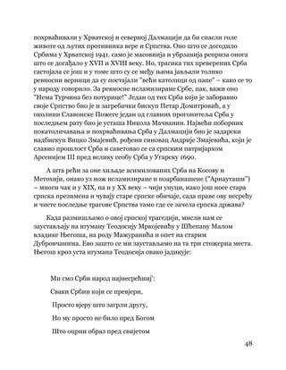 48
 
похрваћивали у Хрватској и северној Далмацији да би спасли голе
животе од љутих противника вере и Српства. Оно што се догодило
Србима у Хрватској 1941. само је масовнија и убрзанија реприза онога
што се догађало у XVII и XVIII веку. Но, трагика тих преверених Срба
састојала се још и у томе што су се међу њима јављали толико
ревносни верници да су постајали "већи католици од папе" – како се то
у народу говорило. За ревносне исламизиране Србе, пак, важи оно
"Нема Турчина без потурице!" Један од тих Срба који је заборавио
своје Српство био је и загребачки бискуп Петар Домитровић, а у
околини Славонске Пожеге један од главних прогонитеља Срба у
последњем рату био је усташа Никола Мачванин. Највећи поборник
покатоличавања и похрваћивања Срба у Далмацији био је задарски
надбискуп Вицко Змајевић, рођени синовац Андрије Змајевића, који је
славио прошлост Срба и саветовао се са српским патријархом
Арсенијем III пред велику сеобу Срба у Угарску 1690.
А шта рећи за оне хиљаде асимилованих Срба на Косову и
Метохији, онако уз нож исламизиране и поарбанашене ("Арнауташи")
– многи чак и у XIX, па и у XX веку – чији унуци, иако још носе стара
српска презимена и чувају старе српске обичаје, сада праве ову несрећу
и чисте последње трагове Српства тамо где се зачела српска држава?
Када размишљамо о овој српској трагедији, мисли нам се
заустављају на игуману Теодосију Мркојевићу у Шћепану Малом
владике Његоша, на роду Мажуранића и опет на старим
Дубровчанима. Ево зашто се ми заустављамо на та три стожерна места.
Његош кроз уста игумана Теодосија овако јадикује:
Ми смо Срби народ најнесрећниј':
Сваки Србин који се превјери,
Просто вјеру што загрли другу,
Но му просто не било пред Богом
Што оцрни образ пред свијетом
 