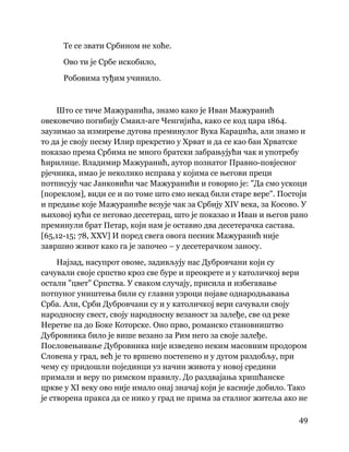 49
 
Те се звати Србином не хоће.
Ово ти је Србе искобило,
Робовима туђим учинило.
Што се тиче Мажуранића, знамо како је Иван Мажуранић
овековечио погибију Смаил-аге Ченгијића, како се код цара 1864.
заузимао за измирење дугова преминулог Вука Караџића, али знамо и
то да је своју песму Илир прекрстио у Хрват и да се као бан Хрватске
показао према Србима не много братски забрањујући чак и употребу
ћирилице. Владимир Мажуранић, аутор познатог Правно-повјесног
рјечника, имао је неколико исправа у којима се његови преци
потписују час Јанковићи час Мажуранићи и говорио је: "Да смо ускоци
[пореклом], види се и по томе што смо некад били старе вере". Постоји
и предање које Мажураниће везује чак за Србију XIV века, за Косово. У
њиховој кући се неговао десетерац, што је показао и Иван и његов рано
преминули брат Петар, који нам је оставио два десетерачка састава.
[65,12-15; 78, XXV] И поред свега овога песник Мажуранић није
завршио живот како га је започео – у десетерачком заносу.
Најзад, насупрот овоме, задивљују нас Дубровчани који су
сачували своје српство кроз све буре и преокрете и у католичкој вери
остали "цвет" Српства. У сваком случају, присила и избегавање
потпуног уништења били су главни узроци појаве однародњавања
Срба. Али, Срби Дубровчани су и у католичкој вери сачували своју
народносну свест, своју народносну везаност за залеђе, све од реке
Неретве па до Боке Которске. Оно прво, романско становништво
Дубровника било је више везано за Рим него за своје залеђе.
Пословењивање Дубровника није изведено неким масовним продором
Словена у град, већ је то вршено постепено и у дугом раздобљу, при
чему су придошли појединци уз начин живота у новој средини
примали и веру по римском правилу. До раздвајања хришћанске
цркве у XI веку ово није имало онај значај који је касније добило. Тако
је створена пракса да се нико у град не прима за сталног житеља ако не
 