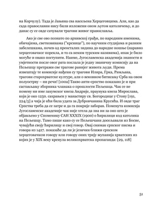 51
 
на Корчулу). Тада је Јањина сва насељена Херцеговцима. Али, као да
сада православни нису били изложени оном љутом католичењу, и до
данас су се овде сачували трагови живог православља.
Ако је све ово познато по архивској грађи, по народним именима,
обичајима, светковинама ("крснице"), по научним студијама и разним
забелешкама, почев од преосталих зидина до народне ношње (наравно
херцеговачког порекла, и то са неким турским називима), ипак је било
могуће и овако поступити. Наиме, Југославенска академија знаности и
умјетности после овог рата послала је једну званичну комисију да на
Пељешцу претражи све трагове ранијег живота људи. Према
извештају те комисије нађени су трагови Илира, Грка, Римљана,
трагови старохрватске културе, али о вековном битисању Срба на овом
полуострву – ни речи! [100а] Такво анти-српство показано је и при
састављању зборника чланака о прошлости Пељешца. Чак се не
помену ни име захумског кнеза Андрије, праунука кнеза Мирослава,
који је око 1250. сахрањен у манастиру св. Богородице у Стону [191,
224/5] а чија је кћи била удата за Дубровчанина Крусића. И овде траг
Српства треба да се затре и да га покрије заборав. Поменута комисија
Југославенске академије чак није хтела да зна ни за оно што је
објављено у Споменику САН XXXIX (1900) о ћирилици код католика
на Пељешцу. Тамо пише како су се Пељешчани досељавали из Босне,
чувајући своју ћирилицу и свој говор. Овај снимак српског писма и
говора из 1427. показаће да ли је језички ближи српском
херцеговачком говору или говору оних трију жупанија хрватских из
којих је у XIX веку кренула великохрватска пропаганда: [29, 118]
 