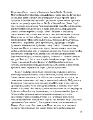 53
 
Бјелотини, Свети Никола у Витаљини, Свети Ђорђе (Ђурђе) у
Микулићима, Света Барбара изнад Дубраве, Свети Спас на Груди и др.
Зна се да је цркву у граду Соколу саградио Сандаљ Хранић 1421, а
градитељ је био Михоч Радишић. Средиштем православног црквеног
живота сматрана је црква Светог Ђорђа у Поповићима (Доња Гора),
где се помиње и свештеник Радин почетком XV века. Њега је наследио
син Ратко Поповић, по коме је и место добило име. Поред цркава
обично су била и гробља, такође "грчка". И цркве и гробови су
постављани исток – запад, као што се и сада чини код православних.
Нису ретки ни стећци, добро очувани све до данас. Ових гробних
споменика има у Поповићима, Вигњима, Водовађи, Куни, Ускопљу,
Чилипима, Габрилима, Дуби, Бротницама, Придворју, Ловорну,
Дунавама, Миханићима, Дубравки, граду Соколу. Слова на њима су
ћириличка. Нарочито привлачи пажњу лепо оцртани и исписани
стећак у Бротницама, који је уз цртеже описао још Луко Зоре истичући
византијски облик крста на стећку. Све ово нимало није сметало
једном историчару да напише да је овај споменик – "спомен хрватске
културе".[117, 327] Чак и овде је требало избрисати траг Српства. Са
Зором се сложио и Шефик Бешлагић. [13] Према ћириличком
натпису, споменик је припадао некоме од Љубојевића, а подигнут је
трошком Ратка Утјешинића, унука Драшка Љубојевића.
Како су се Дубровчани били обавезали цару Душану да ће на
Пељешцу оставити православне свештенике, тако су се обавезали и
босанским великашима да ће у Конавлима остати све по старом, да
свако може исповедати своју веру и чувати своје обичаје. Међутим, и у
Конавлима се догодило исто оно што и на Пељешцу, јер католичка
црква је имала свој став у погледу шизматика и световна власт се ту
морала повлачити. Већ годину-две после преузимања власти од стране
Дубровачке Републике у Конавлима су се појавили посебни фратри
(конверси) са задатком да изврше покатоличавање затеченог
православног становништва. Ускоро је у Придворју подигнут и
католички самостан за фрањевце који су, као и на Пељешцу, обављали
преверавање "шизматика". Последњем православном свештенику
Никши убрзо се изгубио сваки траг. Ипак, изгледа да је поступак
према затеченом живљу био нешто блажи него на Пељешцу пре
 