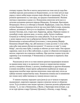 54
 
стотину година. Ово би се могло закључити по томе што је сада био
повећан прилив досељеника из Херцеговине, а и по томе што је овде
народ у много већој мери сачувао своје обичаје и традицију. То је са
језиком преношено и у сам град, на градско становништво. Називи
светаца и празника и данас су у Конавлима умногоме исти као и у
осталим деловима српскога народа (Ивањдан, Лучиндан, Крстовдан,
Петровдан). Исти су и обичаји уз Божић, Ђурђевдан, славу итд. Начин
сечења бадњака и уношења исти је као код свих Срба (слама, пуцњеви,
кићење, целивање). Исто је и са свадбама. Сачувани су и обичаји и
називи: буклија, кум, стари сват, барјактар, дјевер. Највише пажње се
посвећује слави, крсном дану, уз колач, свећу, богато гошћење.
Сачуван је и обичај позивања на славу јабуком. То је све толико урасло
у душу народа да је чак и дубровачки бискуп Мато Водопић,
Конављанин и непоколебљив Југословен, у свом роману Марија
Конавока (Загреб 1893, стр. 58) написао о слави да нема "у селу куће,
која неће овај дивни обичај опслужити". Уз весеље се пије "у славу
божју", као код свих Срба, а напија се обично до пете чаше. Оне красне
здравице, како их је и Вук забележио, и данас се обавезно изговарају уз
весеље, нарочито на славском гошћењу. Пре десетак година чули смо
здравицу и на телевизији. У Конавлима су сачуване и нарикаче, баш
као у залеђу.
Разумљиво је што се са тако живом српском традицијом везаном
за православну веру и за прошлост чувала и херцеговачка ношња
делом у изворном облику, а делом у комбинацији са другим облицима
и новим изумећем. Једно време дубровачки надбискуп је морао да
предузима посебне мере против свештених лица која нису хтела да
одбаце познату херцеговачку капу. Конавоска ношња као и конавоски
вез тешко могу наћи такмаца и у нашој земљи и ван ње.
У таквом очувању народног духа јасно је да се чувала и народна
књижевност, нарочито народне лирске и јуначке песме уз обавезне
гусле. То је оставило тако видне трагове у многим делима дубровачких
писаца. "[...] у нас у Конавлима, у Жупи, у Приморју нема вечери, а да
се не чује пјесма о цару Стјепану (Душану), о Косову, о цару Лазару,
 