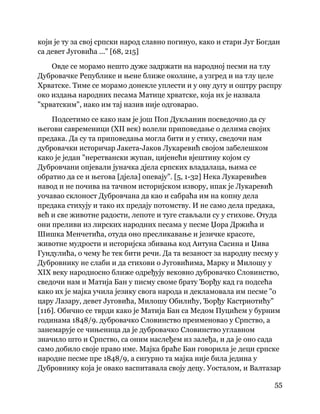55
 
који је ту за свој српски народ славно погинуо, како и стари Југ Богдан
са девет Југовића ..." [68, 215]
Овде се морамо нешто дуже задржати на народној песми на тлу
Дубровачке Републике и њене ближе околине, а узгред и на тлу целе
Хрватске. Тиме се морамо донекле уплести и у ону дугу и оштру распру
око издања народних песама Матице хрватске, која их је назвала
"хрватским", иако им тај назив није одговарао.
Подсетимо се како нам је још Поп Дукљанин посведочио да су
његови савременици (XII век) волели приповедање о делима својих
предака. Да су та приповедања могла бити и у стиху, сведочи нам
дубровачки историчар Јакета-Јаков Лукаревић својом забелешком
како је један "неретвански жупан, цијенећи вјештину којом су
Дубровчани опјевали јуначка дјела српских владалаца, њима се
обратио да се и његова [дјела] опевају". [5, 1-32] Нека Лукаревићев
навод и не почива на тачном историјском извору, ипак је Лукаревић
уочавао склоност Дубровчана да као и сабраћа им на копну дела
предака стихују и тако их предају потомству. И не само дела предака,
већ и све животне радости, лепоте и туге стављали су у стихове. Отуда
они преливи из лирских народних песама у песме Џора Држића и
Шишка Менчетића, отуда оно пресликавање и језичке красоте,
животне мудрости и историјска збивања код Антуна Сасина и Џива
Гундулића, о чему ће тек бити речи. Да та везаност за народну песму у
Дубровнику не слаби и да стихови о Југовићима, Марку и Милошу у
XIX веку народносно ближе одређују вековно дубровачко Словинство,
сведочи нам и Матија Бан у писму своме брату Ђорђу кад га подсећа
како их је мајка учила језику свога народа и декламовала им песме "о
цару Лазару, девет Југовића, Милошу Обилићу, Ђорђу Кастриотићу"
[116]. Обично се тврди како је Матија Бан са Медом Пуцићем у бурним
годинама 1848/9. дубровачко Словинство преименовао у Српство, а
занемарује се чињеница да је дубровачко Словинство углавном
значило што и Српство, са оним наслеђем из залеђа, и да је оно сада
само добило своје право име. Мајка браће Бан говорила је деци српске
народне песме пре 1848/9, а сигурно та мајка није била једина у
Дубровнику која је овако васпитавала своју децу. Уосталом, и Валтазар
 
