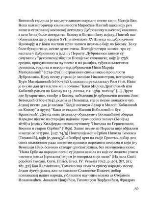 56
 
Богишић тврди да је као дете заволео народне песме као и Матија Бан.
Нека нам историчар књижевности Мирослав Пантић каже коју реч
више и стихованој косовској легенди у Дубровнику и његовој околини,
а што ће најбоље потврдити Банову и Богишићеву изјаву. Пантић нас
обавештава да су крајем XVII и почетком XVIII века на дубровачком
Приморју и у Боки настали први записи песама о боју на Косову. То су
биле бугарштице, песме дугог стиха. Постоје четири записа: три су
настала у Дубровнику а један у Перасту. Дубровачки записи су
сачувани у "рукописној збирци Попијевке словинске, коју је 1758.
средио, прикупивши за њу песме и из ранијих, туђих и властитих
рукописа, ерудита и историчар дубровачки Иван Марија
Матијашевић" (1714-1791), истраживач споменика о прошлости
Дубровника. Прву песму управо је записао Иванов стриц, историчар
Ђуро Матијашевић (1670-1728), свакако пре одласка у Рим 1710. Иван
је песми дао дуг наслов који почиње "Како Милош Драгиловић или
Кобилић рањен на Косову на 15. липња, г.г. 1389. погину" [...]. Друге
две бугарштице, такође о Косову, забележио је дубровачки песник Јозо
Бетондић (1709-1764), родом са Пељешца, где је песме свакако и чуо.
Једној песми дао је наслов "Кад је погинуо Лазар и Милош Кобиловић
на Косову" а другој "Како се свадио Милош Кобиловић и Вук
Бранковић". Две од ових песама су објављене у Богишићевој збирци
Народне пјесме из старијих највише приморских записа (Београд
1878) а једна у Хиљфердинговом путопису "Поездка по Герцеговине,
Боснии и старои Сербии" (1859). Запис песме из Пераста није објављен
и негде се затурио. [147, 74/5] Поиталијањени Србин Никола Томазео
(Томашић), који је, указујући безброј пута на своје Српство, добар део
свога књижевног рада посветио српским народним песмама и који је у
Венецији 1849. основао катедру српског језика, без околишења каже:
"Нама Србима народне песме су једина школа из које се можемо учити
чистоти језика [српскога] којим је говорила моја мати" (Из дела Canti
popolori Toscani, Corsi, Illirici, Greci. IV. Venezia 1842, p. 20). [87, 211;
181, 32] Као Далматинац, Томазео зна само за српску народну песму.
Један Аустријанац, али из околине Славонске Пожеге, добар
познавалац нашег народа, у блиским научним везама са Стојаном
Новаковићем, Јованом Цвијићем, Тихомиром Ђорђевићем, Фридрих
 