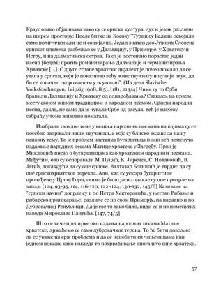 57
 
Краус овако објашњава како су се српска култура, дух и језик разлили
на ширем простору: После битке на Косову "Турци су Балкан освојили
само политички али не и социјално. Један знатан део Јужних Словена
српског племена разбежао се у Далмацију, у Приморје, у Хрватску и
Истру, и на далматинска острва. Тако је постепено порастао један
насип [бедем] против романизирања Далмације и германизирања
Хрватске [...]. С друге стране хрватски дијалект је почео помало да се
утапа у српски, који је показивао већу животну снагу и пунији звук, да
би се коначно скоро сасвим у њ утопио". (Из дела Slavische
Volksfoschungen, Leipzig 1908, 8.5). [181, 213/4] Чиме су то Срби
бранили Далмацију и Хрватску од однарођавања? Свакако, на првом
месту својом живом традицијом и народном песмом. Српска народна
песма, дакле, не само да је чувала Србе од расула, већ је њихову
сабраћу у томе животно помагала.
Изабрали смо две теме у вези са народним песмама на којима су се
посебно задржали наши научници, а које су блиско везане за нашу
основну тему. То је проблем настанка бугарштица и оно већ поменуто
издавање народних песама Матице хрватске у Загребу. Прво је
Миклошић писао о бугарштицама као хрватским народним песмама.
Међутим, ово су оспоравали М. Пуцић, К. Јиречек, С. Новаковић, В.
Јагић, доказујући да су оне српске. Валтазар Богишић је тврдио да су
оне српскохрватског порекла. Али, кад су ускоро бугарштице
пронађене у Црној Гори, свима је било јасно одакле су оне продрле на
запад. [124, 93-95, 114, 116-120, 122 -124, 130-132, 145/6] Казиване на
"српски начин" допрле су и до Петра Хекторовића, у његово Рибање и
рибарско приговарање, разлиле се по свом Приморју, па наравно и по
Дубровачкој Републици. Да је све то тако било, види се и из поменутих
навода Мирослава Пантића. [147, 74/5]
Што се тиче препирке око издања народних песама Матице
хрватске, држаћемо се само дубровачког терена. То ће бити довољно
да се укаже на срж проблема и да се непобитним чињеницама још
једном покаже како изгледа то похрваћивање онога што није хрватско.
 