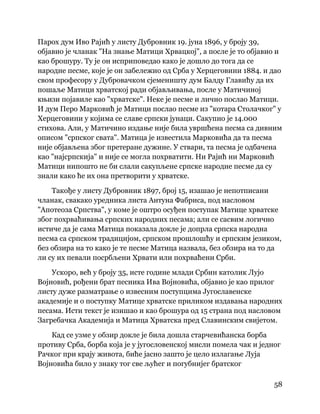 58
 
Парох дум Иво Рајић у листу Дубровник 19. јуна 1896, у броју 39,
објавио је чланак "На знање Матици Хрвацкој", а после је то објавио и
као брошуру. Ту је он исприповедао како је дошло до тога да се
народне песме, које је он забележио од Срба у Херцеговини 1884. и дао
свом професору у Дубровачком сјеменишту дум Балду Главићу да их
пошаље Матици хрватској ради објављивања, после у Матичиној
књизи појавиле као "хрватске". Неке је песме и лично послао Матици.
И дум Перо Марковић је Матици послао песме из "котара Столачког" у
Херцеговини у којима се славе српски јунаци. Сакупио је 14.000
стихова. Али, у Матичино издање није била увршћена песма са дивним
описом "српског свата". Матица је известила Марковића да та песма
није објављена због претеране дужине. У ствари, та песма је одбачена
као "најсрпскија" и није се могла похрватити. Ни Рајић ни Марковић
Матици нипошто не би слали сакупљене српске народне песме да су
знали како ће их она претворити у хрватске.
Такође у листу Дубровник 1897, број 15, изашао је непотписани
чланак, свакако уредника листа Антуна Фабриса, под насловом
"Апотеоза Српства", у коме је оштро осуђен поступак Матице хрватске
због похрваћивања српских народних песама; али се сасвим логично
истиче да је сама Матица показала докле је допрла српска народна
песма са српском традицијом, српском прошлошћу и српским језиком,
без обзира на то како је те песме Матица назвала, без обзира на то да
ли су их певали посрбљени Хрвати или похрваћени Срби.
Ускоро, већ у броју 35, исте године млади Србин католик Лујо
Војновић, рођени брат песника Ива Војновића, објавио је као прилог
листу дуже разматрање о извесним поступцима Југославенске
академије и о поступку Матице хрватске приликом издавања народних
песама. Исти текст је изишао и као брошура од 15 страна под насловом
Загребачка Академија и Матица Хрватска пред Славинским свијетом.
Кад се узме у обзир докле је била дошла старчевићанска борба
противу Срба, борба која је у југословенској мисли помела чак и једног
Рачког при крају живота, биће јасно зашто је цело излагање Луја
Војновића било у знаку тог све љућег и погубнијег братског
 