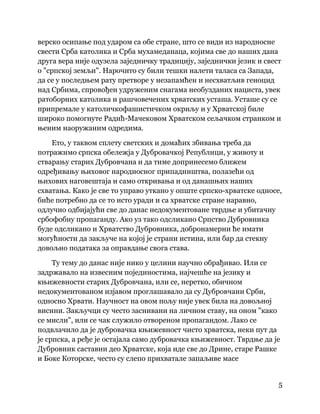 5
 
верско осипање под ударом са обе стране, што се види из народносне
свести Срба католика и Срба мухамеданаца, којима све до наших дана
друга вера није одузела заједничку традицију, заједнички језик и свест
о "српској земљи". Нарочито су били тешки налети таласа са Запада,
да се у последњем рату претворе у незапамћен и несхватљив геноцид
над Србима, спровођен удруженим снагама необузданих нациста, увек
ратоборних католика и рашчовечених хрватских усташа. Усташе су се
припремале у католичкофашистичком окриљу и у Хрватској биле
широко помогнуте Радић-Мачековом Хрватском сељачком странком и
њеним наоружаним одредима.
Ето, у таквом сплету светских и домаћих збивања треба да
потражимо српска обележја у Дубровачкој Републици, у животу и
стварању старих Дубровчана и да тиме допринесемо ближем
одређивању њиховог народносног припадништва, полазећи од
њихових наговештаја и само откривања и од данашњих наших
схватања. Како је све то управо уткано у опште српско-хрватске односе,
биће потребно да се то исто уради и са хрватске стране наравно,
одлучно одбијајући све до данас недокументоване тврдње и убитачну
србофобну пропаганду. Ако уз тако одсликано Српство Дубровника
буде одсликано и Хрватство Дубровника, добронамерни ће имати
могућности да закључе на којој је страни истина, или бар да стекну
довољно података за оправдање свога става.
Ту тему до данас није нико у целини научно обрађивао. Или се
задржавало на извесним појединостима, најчешће на језику и
књижевности старих Дубровчана, или се, неретко, обичном
недокументованом изјавом проглашавало да су Дубровчани Срби,
односно Хрвати. Научност на овом пољу није увек била на довољној
висини. Закључци су често заснивани на личном ставу, на оном "како
се мисли", или се чак служило отвореном пропагандом. Лако се
подвлачило да је дубровачка књижевност чисто хрватска, неки пут да
је српска, а ређе је остајала само дубровачка књижевност. Тврдње да је
Дубровник саставни део Хрватске, која иде све до Дрине, старе Рашке
и Боке Которске, често су слепо прихватале запаљиве масе
 