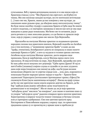 59
 
сучељавања. Већ у првим реченицама налази се и ова мисао која се
Хрватима ставља у уста: "Ми [Хрвати] смо свјетлост, ви [Срби] сте
тмина. Ми смо носиоци западне културе, ви сте неотесани источњаци
[...] тако смо ми, Хрвати, звани да вас освојимо у име културе, да
омекшамо ваше руњаво срце, да обасјамо вашу интелектуалну тмину".
Ко буде писао посебну студију о односима Хрвата и Срба овде ће имати
и много података, а и значајних запажања и мисли као што је ова овде
наведена и данас радо понављана. Ми ћемо све то оставити, јер је
доста речено и у ових неколико редака, а и да бисмо се држали своје
теме, која је управо у самој сржи ове мисли Луја Војновића.
Прелазећи на поступак Матице хрватске са издавањем српских
народних песама под хрватским именом, Војновић подсећа на Јагићев
суд о том поступку, о "шовинизму хрватске браће" и каже да ова
"крађа, отимачина, безобразност доиста не поправља и онако напете
одношаје Хрвата и Срба", а што су осудили и толики српски листови.
Јагићева осуда поступка Матице хрватске, доста широко овде
приказана, била је најубојитија, али је Матица преко свега тога
прелазила. И овај почетник на перу, Лујо Војновић, предвиђа оно што
ће нам доћи после непуних пет деценија: "Срби преко Дрине! И тај се
mot d'ordre [лозинка] слијепо слуша и слушаће се до оног усуднога
дана који мора (подвукао сам писац) да дође, кад ће један велики
катаклизам оборити све те умјетне ограде или ... или, јаох, порушити и
пошљедње бедеме народне српске зграде и тада ће – Хрвати бити
задовољни! Херострата [потпаљивач Артемидиног храма у Ефесу] ће
споменути Клио [муза заштитница историје]". Писац на крају сумња
да ће све ове критичке оцене имати корисно дејство на Хрвате, да ће
бар "дајбуди једну једину заблуђену душу подстакнути на
размишљање и на покајање". Ми не знамо да ли је која хрватска
"заблуђена душа" мислила "на покајање", али знамо и памтимо како су
те упорне "заблудјеле душе" радосно отварале врата многим хрватских
Херостратима и шириле чељусти тешког геноцида уз ћутање осталих
или уз притајено одобравање. Сви они цветови просути пред
Хитлеровим и Павелићевим хордама у априлу 1941. по хрватским
градовима одмах су се преметнули у крваве каме и преболно је
 