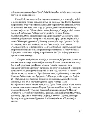 60
 
одјекивало оно сновиђење "јаох" Луја Војновића, који је под старе дане
све то и на јави доживео.
И сам Дубровник са својом околином показао је и показује у којој
је мери цветала српска народна песма на његовом тлу. После Вукових
збирки прво су се те песме појављивале у периодичној штампи, почев
од половине XIX века. Већ 1849. у Српско-далматинском магазину
штампана је песма "Женидба Јакшића Димитрија", коју је 1846. Јован
Сундечић забележио "у Неретви" слушајући гуслара Јована
Кољобабића. Осим оних многих народних песама у Словинцу у овом
српском дубровачком листу за 1882. годину, број 14 и 16. објављена је
песма "Из старог рукописа" у Сплиту о женидби цара Душана. Она је
по садржају иста као и она песма код Вука, али је унето много
муслиманске боје и икавизирана је. А то је био баш најбољи доказ како
се српска народна поезија ширила из српске матице и уз пут мењала
боју према срединама које су је прихватале од Срба који су узмицали
према западу и северу.
С обзиром на бујност те поезије, и у околини Дубровника јавила се
мисао о њеном сакупљању и објављивању. Главни радник на том пољу
био је већ поменути дум Балдо Мелков Главић, сакупљач овог
народног блага и подстрекач других да то исто чине. Главић је сакупио
толико песама да их је објавио у две књиге, под насловом Народне
пјесме из народа за народ. Прва је штампана у дубровачкој колекцији
Народна библиотека под бројем 25 (1889, стр. 210) а друга под бројем
28 (1897, стр. 210). Песме су бележене по казивању Анице Бегин из
Шипана, а она их је научила од свога брата гуслара Пава
Калафатовића из шипанске луке, па од брата Пера, сестре Маре, а неке
и од оца; затим по казивању Марије Вукашин из Луке итд. Ту су песме
о Марку Краљевићу ("Марко Краљевић слави крсно име"), Милошу
Обилићу и његовим побратимима, царици Милици и слузи Милутину,
Бановићу Страхињи, Јанковићу Стојану, о Косову, Охриду, Мостару,
Будиму, о потурицама и Турцима. А о Зриновићима и Хрватској –
ништа.
 