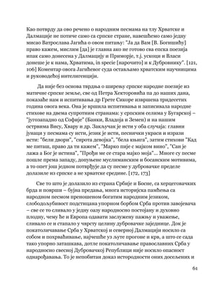 61
 
Као потврду да ово речено о народним песмама на тлу Хрватске и
Далмације не потиче само са српске стране, навешћемо само једну
мисао Ватрослава Јагића о овом питању: "Ја да Вам [В. Богишићу]
право кажем, мислим [да] је главна ако не готово сва епска поезија
ипак само донесена у Далмацију и Приморје, т.ј. ускоци и Власи
донеше је к нама, Хрватима, in specie [нарочито] и к Дубровнику". [121,
106] Коментар овога Јагићевог суда остављамо хрватским научницима
и руководећој интелигенцији.
Да није без основа тврдња о ширењу српске народне поезије из
матичне српске земље, све од Петра Хекторовића па до наших дана,
показаће нам и испитивања др Грете Сикоре извршена тридесетих
година овога века. Она је вршила испитивања и записивала народне
стихове на двема супротним странама: у српским селима у Бугарској –
"југозападно од Софије" (Банки, Владоја и Земен) и на нашим
острвима Вису, Хвару и др. Закључак је исти у оба случаја: главни
јунаци у песмама су исти, језик је исти, песнички украси и изрази
исти: "бели двори", "сирота девојка", "бела књига", затим стихови "Кад
ме питаш, право да ти кажем", "Марко пије с мајком вино", "Сан је
лажа а Бог је истина", "Прођи ме се стара мајко моја"... Многе су песме
пошле према западу, допуњене муслиманским и босанским мотивима,
а то опет још једном потврђује да су песме у дубровачке пределе
долазиле из српске а не хрватске средине. [172, 173]
Све то што је долазило из страна Србије и Босне, са херцеговачких
брда и површи – бујна предања, многа историјска памћења са
народном песмом преношеном богатим народним језиком,
слободољубивост подстицана упорном борбом Срба против завојевача
– све се то сливало у једну оазу народносно постојану и духовно
плодну, чему ће и Европа одавати заслужену пажњу и уважење,
сливало се и стапало у чврсту целину дубровачке заједнице. Док је
покатоличавање Срба у Хрватској и северној Далмацији носило са
собом и похрваћивање, најчешће уз љуте прогоне и крв, а што се сада
тако упорно заташкава, дотле покатоличавање православних Срба у
народносно свесној Дубровачкој Републици није носило опасност
однарођавања. То је непобитан доказ истородности оних досељених и
 