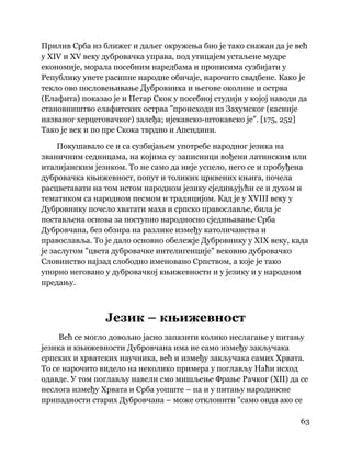 63
 
Прилив Срба из ближег и даљег окружења био је тако снажан да је већ
у XIV и XV веку дубровачка управа, под утицајем устаљене мудре
економије, морала посебним наредбама и прописима сузбијати у
Републику унете расипне народне обичаје, нарочито свадбене. Како је
текло ово пословењивање Дубровника и његове околине и острва
(Елафита) показао је и Петар Скок у посебној студији у којој наводи да
становништво елафитских острва "происходи из Захумског (касније
названог херцеговачког) залеђа; ијекавско-штокавско је". [175, 252]
Тако је век и по пре Скока тврдио и Апендини.
Покушавало се и са сузбијањем употребе народног језика на
званичним седницама, на којима су записници вођени латинским или
италијанским језиком. То не само да није успело, него се и пробуђена
дубровачка књижевност, попут и толиких црквених књига, почела
расцветавати на том истом народном језику сједињујући се и духом и
тематиком са народном песмом и традицијом. Кад је у XVIII веку у
Дубровнику почело хватати маха и српско православље, била је
постављена основа за поступно народносно сједињавање Срба
Дубровчана, без обзира на разлике између католичанства и
православља. То је дало основно обележје Дубровнику у XIX веку, када
је заслугом "цвета дубровачке интелигенције" вековно дубровачко
Словинство најзад слободно именовано Српством, а које је тако
упорно неговано у дубровачкој књижевности и у језику и у народном
предању.
Језик – књижевност
Већ се могло довољно јасно запазити колико неслагање у питању
језика и књижевности Дубровчана има не само између закључака
српских и хрватских научника, већ и између закључака самих Хрвата.
То се нарочито видело на неколико примера у поглављу Наћи исход
одавде. У том поглављу навели смо мишљење Фрање Рачког (XII) да се
неслога између Хрвата и Срба уопште – па и у питању народносне
припадности старих Дубровчана – може отклонити "само онда ако се
 