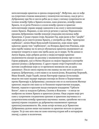 64
 
интелигенција хрватска и српска споразумеју". Међутим, ако се пође
од супротних ставова наведених у поменутом поглављу, кад је реч о
Дубровнику пре би се могло рећи да су овде у питању супротности не
толико између Срба и Хрвата колико, како рекосмо, између самих
Хрвата, те се речи Рачкога о слози између српске и хрватске
интелигенције управо морају односити и на слогу у интелигенцији
самих Хрвата. Наравно, и оно што је речено у одељку Народносна
средина Дубровника такође показује упадљива неслагања међу
Хрватима. С једне стране стоји Људевит Гај, који јасно и без "двојбе"
потврђује да је уместо језика Хрвата, у употреби до 1836, "пригерлио
сербизам", затим Иван Кукуљевић Сакцински, који пише прву
хрватску драму тим "сербизмом", па Илирац Драгутин Раковац, који
нам скреће пажњу на то шта је обухватала хрватска књижевност до
илирског покрета и како она треба даље да се шири. Ту би дошао и
Антун Барац, који добрим делом у својој историји хрватске
књижевности указује на разлику у књижевном језику пре и после
Гајеве реформе, као и Натко Нодило са својом тврдњом о употреби
српског језика у Дубровнику. С друге стране стоје Старчевић и сви
његови следбеници који су се временом множили све до дана
данашњег. После овога скренули смо пажњу на оно што су рекли о
пореклу Дубровчана, а што важи и за њихов језик, Владимир Ћоровић,
Иван Божић, Јорјо Тадић, писци Хисторије народа Југославије;
видели смо како надире народна поезија из Босне и Херцеговине
према Приморју и Дубровнику; упознали смо се са поступком Матице
хрватске; видели смо како су се босанско-херцеговачки владари,
банови, херцези и краљеви вазда сматрали владарима "Србљем
Босне", како су владали Србима, Сасима и Власима – и нигде не
наиђосмо на помен Хрвата и хрватског језика. Овде управо није реч
само у супротним гледиштима српских и хрватских научника и о
супротностима између хрватских научника: наиме, срешћемо ми и на
српској страни гледиште да дубровачка књижевност припада
хрватској књижевности. Но, ипак остаје истина да је Хрватство
Дубровника далеко више наглашено са хрватске неголи са српске
стране. То је оно што има не само општекултурни већ и историјски
значај, а данас и политички.
 