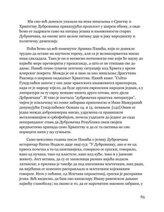 65
 
Ми смо већ донекле указали на нека мишљења о Српству и
Хрватству Дубровника приказујући прошлост у ширем обиму, а овде
ћемо се задржати само на питању језика и књижевности старих
Дубровчана, на ономе што целом питању даје и јаку народносну и
политичку димензију.
Поћи ћемо од већ поменутог Армина Павића, који се донекле
трудио да остане на научном терену, али га је великохрватска мисао
ипак савладала. Тако је он и несвесно потпомогао оне који ће науку до
највеће мере претворити у пропаганду, а што се не стишава све до
данас. Павић тачно тумачи затечену ситуацију код Хрвата у време
илирског покрета. Можда је он и знао за оно мишљење Драгутина
Раковца о ширини ондашњег Хрватства. Павић каже: "Cultus
Гундулићев започе у оне дане хрватскога књижевнога приепорода,
када се је народу хтјело, да буде другим европским народом једнак, а у
литератури за ту сврху немаше ништа друго готова, него дјела
Дубровчана". И тако је постала "дубровачка хрватска литература",
чијем је извлачењу из сенке заборава припомогао и Иван Мажуранић
допуњујући Гундулићевог Османа 14. и 15. певањем. [142] Овим се
једна можда добронамерна мисао, удружена са правашком
мегаломанијом и србофобијом, почела уздизати до једног до сада
неоправданог става да Дубровачка Република свим својим
вредностима припада само Хрватству и да се та светиња не сме
порицати нити у њу сумњати.
Само неколико година после Павића о језику Дубровчана
историчар Натко Нодило даде овај суд: "У Дубровнику, ако и не од
првога почетка а то од памтивијека, говорило се српски; говорило,
како од пучана, тако од властеле, како код куће, тако и у јавноме
животу. Јест истина, да су се записници разних вијећа водили
латински; а прилика је такође да под кнезовима млетачким, њих ради,
на вијећима се понешто расправљало и млетачким којекаквим
говором. Него у опћини, од Млетака опроштеној, српски је расправни
језик. Већ видисмо, да баш ово канцелару Ивану равенском даваше
највећу главобољу; па знамо и то, да се нарочитим законом забрани, у
 