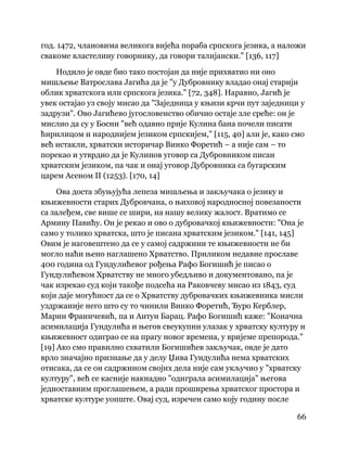 66
 
год. 1472, члановима великога вијећа пораба српскога језика, а наложи
свакоме властелину говорнику, да говори талијански." [136, 117]
Нодило је овде био тако постојан да није прихватио ни оно
мишљење Ватрослава Јагића да је "у Дубровнику владао онај старији
облик хрватскога или српскога језика." [72, 348]. Наравно, Јагић је
увек остајао уз своју мисао да "Заједница у књизи крчи пут заједници у
задрузи". Ово Јагићево југословенство обично остаје зле среће: он је
мислио да су у Босни "већ одавно прије Кулина бана почели писати
ћирилицом и народнијем језиком српскијем," [115, 40] али је, како смо
већ истакли, хрватски историчар Винко Форетић – а није сам – то
порекао и утврдио да је Кулинов уговор са Дубровником писан
хрватским језиком, па чак и онај уговор Дубровника са бугарским
царем Асеном II (1253). [170, 14]
Ова доста збуњујућа лепеза мишљења и закључака о језику и
књижевности старих Дубровчана, о њиховој народносној повезаности
са залеђем, све више се шири, на нашу велику жалост. Вратимо се
Армину Павићу. Он је рекао и ово о дубровачкој књижевности: "Она је
само у толико хрватска, што је писана хрватским језиком." [141, 145]
Овим је наговештено да се у самој садржини те књижевности не би
могло наћи њено наглашено Хрватство. Приликом недавне прославе
400 година од Гундулићевог рођења Рафо Богишић је писао о
Гундулићевом Хрватству не много убедљиво и документовано, па је
чак изрекао суд који такође подсећа на Раковчеву мисао из 1843, суд
који даје могућност да се о Хрватству дубровачких књижевника мисли
уздржаније него што су то чинили Винко Форетић, Ђуро Керблер,
Марин Франичевић, па и Антун Барац. Рафо Богишић каже: "Коначна
асимилација Гундулића и његов свеукупни улазак у хрватску културу и
књижевност одиграо се на прагу новог времена, у вријеме препорода."
[19] Ако смо правилно схватили Богишићев закључак, овде је дато
врло значајно признање да у делу Џива Гундулића нема хрватских
отисака, да се он садржином својих дела није сам укључио у "хрватску
културу", већ се касније накнадно "одиграла асимилација" његова
једноставним проглашењем, а ради проширења хрватског простора и
хрватске културе уопште. Овај суд, изречен само коју годину после
 