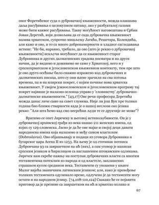 67
 
оног Форетићевог суда о дубровачкој књижевности, можда олакшава
даља расуђивања о целокупном питању, ако у разбукталој галами
може бити каквог расуђивања. Такву могућност наговештава и Србин
Јован Деретић, који дозвољава да се сада дубровачка књижевност
назива хрватском, супротно мишљењу Јагића, Решетара, Колендића,
али каже и ово, и то са много добронамерности и хладног сагледавања
истине: "Не би, наравно, требало, да ово [што је рекао о дубровачкој
књижевности] искључи могућност да се књижевност старог
Дубровника и других далматинских градова посматра и на други
начин, да је видимо и доживимо не само у Хрватској, него и у
српскохрватском и југословенском књижевном контексту, тим пре што
је ово друго осећање било снажно изражено код дубровачких и
далматинских писаца, што су они њиме зрачили на сва потоња
времена, па и на илирски покрет, с којим почиње нова хрватска
књижевност. У својем јужнословенском и југословенском програму тај
покрет највише је налазио ослонца управо у 'словинству' дубровачко-
далматинске књижевности." [43,17] Ове речи професора Деретића
можда данас личе само на савет глувима. Није ли још Вук пре толико
година био ближи стварности када је о нашој неслози око језика
рекао: "Али шта ћемо кад смо несрећни људи те се друкчије не може"?
Вратимо се опет Јиречеку и његовој истинољубивости. Он је у
дубровачкој архивској грађи из века нашао 211 женских имена, од
којих су 129 словенска. Јасно је да ће ове мајке и својој деци давати
народносна имена која налазимо и међу самом властелом
(Dobroslavus). Ово објашњавају и подаци из уговора Дубровника и
бугарског цара Асена II из 1253. На њему је од стотинак потписа
Дубровчана 93 са завршетком на ић (икъ), а сам уговор је написан
српским језиком и ћирилицом са наглашеним штокавским одликама.
Јиречек нам скреће пажњу на поступак дубровачких власти са многим
тестаментима потеклим из народа и од властеле, заплашених
страшном кугом средином века. Тестаменти су уношени у књиге
Малог вијећа званичним латинским језиком; али, како је превођење
толиких тестамената одузимало време, одлучено је да тестаменти могу
остати и на народном језику. [74,108-110,124] Свакако ће се појавити
приговор да је презиме са завршетком на ић и хрватско колико и
 