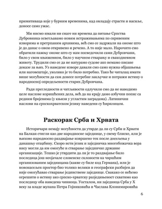 6
 
примитиваца које у бурним временима, кад овладају страсти и насиље,
доносе само ужас.
Ми нисмо имали ни снаге ни времена да питање Српства
Дубровника осветљавамо новим истраживањима по скривеним
изворима и претрпаним архивима, већ смо се задржали на ономе што
је до данас о овом откривено и речено. А то није мало. Нарочито смо
обратили пажњу ономе што су нам посведочили сами Дубровчани,
било у свом књижевном, било у научном стварању и свакодневном
животу. Трудили смо се да не натурамо судове ако немамо писане
доказе за њих. Уз наведене изворе давали смо само нужна објашњења
или наговештаје, уколико је то било потребно. Тако ће читалац имати
више могућности да сам донесе потребне закључке и потражи истину о
народносној опредељености старих Дубровчана.
Ради прегледности и читљивости одлучили смо да не наводимо
целе наслове коришћених дела, већ да на крају дамо азбучни попис са
редним бројевима (у књизи у угластим заградама). Латинични
наслови на српскохрватском језику наведени су ћирилицом.
Раскорак Срба и Хрвата
Историчари немају могућности да утврде да ли су Срби и Хрвати
на Балкан стигли као две народносне заједнице, у свему блиске, или је
њихово народносно раздвајање извршено тек после досељења у
данашњу отаџбину. Скоро исти језик и заједничка многобожачка вера
нису могли да им омогуће и стварање заједничке државне
организације. Тешко је утврдити да ли је то раздвајање било
последица још неојачале словенске склоности ка чвршћим
организованим заједницама (какве су биле код Германа), или је
новонасељен простор био толико велики и географски разбијен да
није омогућавао стварање јединствене заједнице. Свакако се нећемо
огрешити о истину ако српско-хрватску разједињеност схватимо као
последицу оба наведена чиниоца. Уосталом, ни заједница Срба у X
веку за владе жупана Петра Гојниковића и Часлава Клонимировића
 
