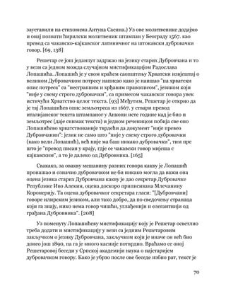 70
 
зауставили на стиховима Антуна Сасина.) Уз ове молитвенике додајмо
и онај познати ћирилски молитвеник штампан у Београду 1567. као
превод са чакавско-кајкавског латиничног на штокавски дубровачки
говор. [69, 138]
Решетар се још једанпут задржао на језику старих Дубровчана и то
у вези са једном можда случајном мистификацијом Радослава
Лопашића. Лопашић је у свом краћем саопштењу Хрватски извјештај о
великом Дубровачком потресу написао како је наишао "на хрватски
опис потреса" са "несграпним и хрђавим правописом", језиком који
"није у свему строго дубровачки", са примесом чакавског говора увек
истичући Хрватство целог текста. [93] Међутим, Решетар је открио да
је тај Лопашићев опис земљотреса из 1667. у ствари превод
италијанског текста штампаног у Анкони исте године кад је био и
земљотрес (даје снимак текста) и једном реченицом побија све оно
Лопашићево хрватствованије тврдећи да документ "није превео
Дубровчанин": језик не само што "није у свему строго дубровачки
(како вели Лопашић), већ није ма баш никако дубровачки", тим пре
што је "превод писан у крају, гдје се чакавски говор мијеша с
кајкавским", а то је далеко од Дубровника. [165]
Свакако, за овакву мешавину разних говора какву је Лопашић
пронашао и означио дубровачком не би никако могла да важи она
оцена језика старих Дубровчана какву је дао секретар Дубровачке
Републике Иво Алекин, оцена доскоро приписивана Млечанину
Коронерију. Та оцена дубровачког секретара гласи: "[Дубровчани]
говоре илирским језиком, али тако добро, да по сведочењу странаца
који га знају, нико нема говор чишћи, углађенији и елегантнији од
грађана Дубровника". [208]
Уз поменуту Лопашићеву мистификацију коју је Решетар осветлио
треба додати и мистификацију у вези са једним Решетаровим
закључком о језику Дубровчана, закључком који је иначе он већ био
донео још 1890, па га је много касније потврдио. Враћамо се оној
Решетаровој беседи у Српској академији наука о најстаријем
дубровачком говору. Како је убрзо после ове беседе избио рат, текст је
 
