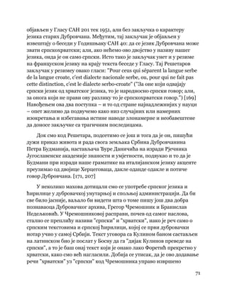 71
 
објављен у Гласу САН 201 тек 1951, али без закључка о карактеру
језика старих Дубровчана. Међутим, тај закључак је објављен у
извештају о беседи у Годишњаку САН 40: да се језик Дубровчана може
звати српскохрватски; али, ако нећемо ово двојство у називу нашег
језика, онда је он само српски. Исто тако је закључак унет и у резиме
на француском језику на крају текста беседе у Гласу. Тај Решетаров
закључак у резимеу овако гласи: "Pour ceus qui séparent la langue serbe
de la langue croate, c'est dialecte nacionale serbe, ou, pour qui ne fait pas
cette distinction, c'est le dialecte serbo-croate" ("За оне који одвајају
српски језик од хрватског језика, то је народносно српски говор; али,
за онога који не прави ову разлику то је српскохрватски говор.") [169]
Навођењем ова два поступка – и то од стране најнадлежнијих у науци
– опет желимо да подвучемо како низ случајних или намерних
изокретања и избегавања истине наводе злонамерне и необавештене
да доносе закључке са трагичним последицама.
Док смо код Решетара, подсетимо се још и тога да је он, пишући
дужи приказ живота и рада свога земљака Србина Дубровчанина
Петра Будманија, настављача Ђуре Даничића на изради Рјечника
Југославенске академије знаности и умјетности, подвукао и то да је
Будмани при изради наше граматике на италијанском језику акценте
преузимао од двојице Херцеговаца, дакле оданде одакле и потиче
говор Дубровчана. [171, 207]
У неколико махова дотицали смо се употребе српског језика и
ћирилице у дубровачкој унутарњој и спољњој администрацији. Да би
све било јасније, ваљало би видети шта о томе пишу још два добра
познаваоца Дубровачког архива, Грегор Чремошник и Бранислав
Недељковић. У Чремошниковој расправи, почев од самог наслова,
стално се преплићу називи "српски" и "хрватски", иако је реч само о
српским текстовима и српској ћирилици, којој се први дубровачки
нотар учио у самој Србији. Текст уговора са Кулином баном састављен
на латинском био је послат у Босну да га "дијак Кулинов преведе на
српски", а то је баш онај текст који је онако лако Форетић прекрстио у
хрватски, како смо већ нагласили. Добија се утисак, да је ово додавање
речи "хрватски" уз "српски" код Чремошника управо извршено
 