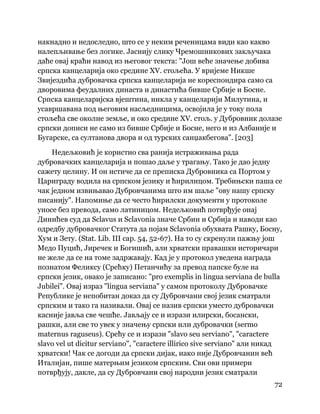 72
 
накнадно и недоследно, што се у неким реченицама види као какво
налепљивање без логике. Јаснију слику Чремошникових закључака
даће овај краћи навод из његовог текста: "Још веће значење добива
српска канцеларија око средине XV. стољећа. У вријеме Никше
Звијездића дубровачка српска канцеларија не кореспондира само са
дворовима феудалних династа и династића бивше Србије и Босне.
Српска канцеларијска вјештина, никла у канцеларији Милутина, и
усавршавана под његовим насљедницима, освојила је у току пола
стољећа све околне земље, и око средине XV. стољ. у Дубровник долазе
српски дописи не само из бивше Србије и Босне, него и из Албаније и
Бугарске, са султанова двора и од турских санџакбегова". [203]
Недељковић је користио сва ранија истраживања рада
дубровачких канцеларија и пошао даље у трагању. Тако је дао једну
сажету целину. И он истиче да се преписка Дубровника са Портом у
Цариграду водила на српском језику и ћирилицом. Требињски паша се
чак једном извињавао Дубровчанима што им шаље "ову нашу српску
писанију". Напомиње да се често ћирилски документи у протоколе
уносе без превода, само латиницом. Недељковић потврђује онај
Динићев суд да Sclavus и Sclavonia значе Србин и Србија и наводи као
одредбу дубровачког Статута да појам Sclavonia обухвата Рашку, Босну,
Хум и Зету. (Stat. Lib. III cap. 54, 52-67). На то су скренули пажњу још
Медо Пуцић, Јиречек и Богишић, али хрватски правашки историчари
не желе да се на томе задржавају. Кад је у протокол уведена награда
познатом Феликсу (Срећку) Петанчићу за превод папске буле на
српски језик, овако је записано: "pro exemplis in lingua serviana de bulla
Jubilei". Овај израз "lingua serviana" у самом протоколу Дубровачке
Републике је непобитан доказ да су Дубровчани свој језик сматрали
српским и тако га називали. Овај се назив српски уместо дубровачки
касније јавља све чешће. Јављају се и изрази илирски, босански,
рашки, али све то увек у значењу српски или дубровачки (sermo
maternus raguseus). Срећу се и изрази "slavo seu serviano", "caractere
slavo vel ut dicitur serviano", "caractere illirico sive serviano" али никад
хрватски! Чак се догоди да српски дијак, иако није Дубровчанин већ
Италијан, пише матерњим језиком српским. Сви ови примери
потврђују, дакле, да су Дубровчани свој народни језик сматрали
 