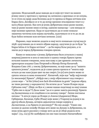 73
 
српским. Недељковић даље наводи да се који пут текст на нашем
језику унесе у протокол у преводу на латински а оригинал се не сачува,
те се стога на крају дода белешка да је то превод са lingua serviana или
lingua slava. Догађало се и то да нотар прекине италијански текст и у
њега убаци српски. Као што је језик Дубровчана имао разне називе,
тако је разне називе имао и нотар, односно канцелар – али никада се
није називао хрватски. Када се одлучивало да се коме пошаље
званична честитка или изјава саучешћа, одлучивало се и то да ли да
буде italico sermone или serviano sermone. [122]
Наравно, овде можемо додати и онај често понављан случај кад је
1638. одлучивано да се нешто објави народу, одлучено је да то буде "in
lingua latina et in lingua serviana" – да би народ боље разумео, а то
значи да је народ Дубровника говорио српски.
Какво се мишљење о језику Дубровчана било усталило у нашој
широкој јавности и шта се мислило о односу говора Хрвата према
осталим нашим говорима, нека нам кажу и две црквене личности,
црногорски владика Сава Петровић и Матија Петар Катанчић.
Владика Сава 1767. у писму Дубровчанима, за које каже да су "нашега
српскога језика", подвлачи да је слава српска прошла и "ништа није
остало до вас како један цвет на вас свијет; [то је] што јоште може се
српска земља са вама похвалити". Катанчић, који иде "међу најученије
[и мисаоније] Хрвате", убеђује нас у своју објективност кад говори о
улози вере – "ut hic [ritus] non facit diversitatem in gente" (верски обред
не чини разлику у народности). Он истиче да се "наши Илири свуда
Србљима зову". (Није ли Вук и у овоме нашао подстицај за онај чланак
"Срби сви и свуда"?) Даље каже "да се и данас заиста разликују Хрвати
од Далматинаца и по отаџбини и по начину говора". Затим поставља
питање: "А шта је узрок да Илири уз Јонско [Јадранско] Море,
Србијанци, Босанци, Срби (Раци) који живе у Угарској на једној и на
другој обали Дунава, истијем дијалектом говоре којијем и
Далматинци, а од Хрвата се разликују?" На ово додаје: "Свако зна
колико је далеко између Илира што живе на Дунаву и Дубровника, па
ипак нема друге разлике у говору него да их је обоје родила иста
мајка". [15, 112/3] Не заобиђимо ни оно тако познато Катанчићево
 