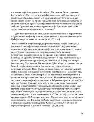 74
 
мишљење, које је исто као и Кашићево, Микаљево, Белостенчево и
Витезовићево, [69, 147] да је говор Босанаца наш најбољи говор, а то
још једном објашњава зашто је Иво Алетин језику Дубровчана дао
онако високу оцену. Да ли ове наведене речи Катанчића доказују да је
он био Србин или Хрват? Да ли је његово католичанство у њему убило
осећање Српства? Ако је негде признао своје Хрватство, како се то
слаже са овде изнетим његовим тврдњама?
Да бисмо употпунили мишљења о односима Босне и Херцеговине
и Дубровника и о језику у њима, додаћемо и о томе забележене изјаве
Срба јаничара на високим положајима у Турској:
"Неки Ибрахим-ага учинио је Дубровнику много услуга 1618-19 г., а
једном приликом је препоручио великом везиру 'онај град и онај
народ од кога ја водим порекло', док је млетачком посланику, с којим
су се дубровачки поклисари спорили, казао: 'хоћу да знаш:
Дубровчани су од моје крви, па по правди и по обавези своје крви
морам да их браним, и бранићу их до смрти'. У исто време заузимале
су се за Дубровчане и друге угледне личности, за које су поклисари
јављали да су Херцеговци, Босанци или Срби, а које су тада или раније
били беглербези Анатолије и Египта, или су заузимали друге
истакнуте положаје. Нови босански паша, родом из Чајнича, истицао
је 1631 г. како су они суседи 'и говоримо истим језиком', а Мехмед-ага,
из Зворника, казао је поклисарима: 'Ја се поносим нашим језиком и
уживам с вама разговарати овим језиком'. Препоручио им је да и пред
султаном говоре својим језиком, што су Дубровчани увек и радили, 'јер
који пут Велики Господар пита који је ово језик којим посланици
говоре', а ми одговарамо: 'Господару, оно је наш босански језик'. Овај
Мехмед-ага је препоручио Дубровчане званичном хроничару Порте,
који је био 'нашега језика', и упозорио га је 'да је право да их ми, који
смо њихова језика, помогнемо код везира'. Постојало је, дакле, не само
код школованих Дубровчана и осталих Примораца, него и код људи из
наших области под Турцима, осећање о постојању језичке, према томе
и етничке заједнице неких делова Јужних Словена, без обзира на
верску подвојеност и државне границе". [70, II, 229]
 