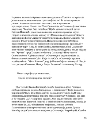 75
 
Наравно, за велико-Хрвате све се ово односи на Хрвате и на хрватски
језик и нема никакве везе се српским језиком! Та великохрватска
ученост и доводи до оваквих смешних, али и трагичних
противречности. Наиме, док Таде Смичиклас за Славонце једноставно
каже да су "Rasciani fidei catholicae" (Срби католичке вере), дотле
Стјепан Павичић, после толико година напретка хрватске науке,
упорно и неуморно тврди како су се у Славонију досељавали "Хрвати
католици из Босне", Хрвати "из источне и средње Босне", па исти "из
околине Тузле" и тако унедоглед. Нигде помена о оним Србима
православне вере које су ревносни босански фрањевци преводили у
католичку веру. Нису ли они баш ти Хрвати пресељени у Славонију;
нису ли они остајали у Босни; или су можда пропадали у земљу када су
ови "Хрвати" пред Турцима побегли у Славонију? Нису ли ови
Смичикласови "Срби католици" у Славонији и овде настајали од
бивших православних Срба? Ко је то за Србе у Славонији тражио
посебну област "Мала Влашка", коју је Павичић једва поменуо? Шта је
хтео да каже Славонац Матија Антун Рељковић стиховима у Сатиру
Ваши стари јесу српски штили,
српски штили и српски писали?
Због чега је Фрањо Богданић, такође Славонац, 1792. "тражио
слободу издавања новина ћирилицом и латиницом"? Ко је писао том
ћирилицом? [143, 205] Напоменули смо да је штета што ЈАЗУ није
организовала испитивање порекла становништва у Хрватској као што
је то урадила САНУ за српске крајеве. Али, кад погледамо како је то
радио Стјепан Павичић пишући о славонском становништву, можда је
и боље што је ЈАЗУ изоставила овај посао. Нека се упореде
Павичићеви научни резултати са онима до којих је дошао Душан
Кашић у делу Српска насеља и цркве у Славонији, Загреб 1988. Судећи
 