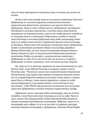 76
 
само по овим примерима и питањима, види се колико смо далеко од
истине.
Да би се још очигледније указало на планско затрпавање Српства у
Дубровнику и у његовом окружењу измишљеним босанско-
херцеговачким Хрватством, наведимо и ове трагове Српства у
Дубровнику. Када се узме у обзир како је у Дубровнику, материјално
обогаћеном и духовно уздигнутом, у почетку новога века букнула
књижевност на народном језику, како се све чешће јављала потреба да
се штампају књиге и латиницом и ћирилицом, намеће се питање
зашто богатији и пословни Дубровник није добио штампарију онако
како су је добила многа места у поробљеној српској земљи од Скадра
до Београда. Поред оних већ наведених штампаних књига Дубровчана
имамо и нештампане рукописне збирке песама Џора Држића и
Шишка Менчетића, па тако познати канцонијер-зборник Николе
Никше Рањине из 1507. и онај католички ћирилички рукописни
молитвеник Либро од мнозијех у доминиканском манастиру у
Дубровнику из 1520. И ко зна шта је још све настало у то време у
Дубровнику и остало у рукопису, а што ми нисмо до сада открили.
Но, прво да се за тренутак задржимо на овом молитвенику из 1520.
Њега је 1926. издао Милан Решетар уз исцрпну студију о тексту.
Решетар каже: "Рукопис је писан тако званом босанском ћирилицом
[босанчицом], која управо није никакво специјално босанско писмо,
него је старија ћирилска минускула [ситнија слова], која је у старије
време била у обичају у свим нашим крајевима у којима се уопће
писало ћирилицом, и код православних, и код католика и код
муслимана". [168, XII] И овај рукописни молитвеник јесте још један
доказ везе Дубровника и његовог босанско-херцеговачког залеђа.
Дубровник, дакле, тада није добио штампарију, иако му је била
потребна. Али је било неколико покушаја да се до ње дође. Прво су
1502. године Лука Радовановић и Павле Вукашиновић покренули
питање оснивања баш ћирилске штампарије. Међутим, књиге из те
штампарије нису нађене, те се и не зна како се завршио овај први
покушај оснивања штампарије у Дубровнику. Покушај Петра Ђорђа
 