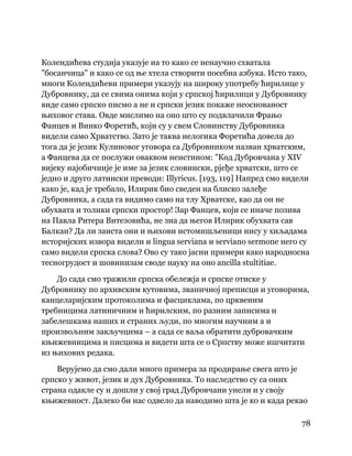 78
 
Колендићева студија указује на то како се ненаучно схватала
"босанчица" и како се од ње хтела створити посебна азбука. Исто тако,
многи Колендићеви примери указују на широку употребу ћирилице у
Дубровнику, да се свима онима који у српској ћирилици у Дубровнику
виде само српско писмо а не и српски језик покаже неоснованост
њиховог става. Овде мислимо на оно што су подвлачили Фрањо
Фанцев и Винко Форетић, који су у свем Словинству Дубровника
видели само Хрватство. Зато је таква нелогика Форетића довела до
тога да је језик Кулиновог уговора са Дубровником назван хрватским,
а Фанцева да се послужи оваквом неистином: "Код Дубровчана у XIV
вијеку најобичније је име за језик словински, рјеђе хрватски, што се
једно и друго латински преводи: Illyricus. [193, 119] Напред смо видели
како је, кад је требало, Илирик био сведен на блиско залеђе
Дубровника, а сада га видимо само на тлу Хрватске, као да он не
обухвата и толики српски простор! Зар Фанцев, који се иначе позива
на Павла Ритера Витезовића, не зна да његов Илирик обухвата сав
Балкан? Да ли заиста они и њихови истомишљеници нису у хиљадама
историјских извора видели и lingua serviana и serviano sermone него су
само видели српска слова? Ово су тако јасни примери како народносна
тесногрудост и шовинизам своде науку на оно ancilla stultitiae.
До сада смо тражили српска обележја и српске отиске у
Дубровнику по архивским кутовима, званичној преписци и уговорима,
канцеларијским протоколима и фасциклама, по црквеним
требницима латиничним и ћирилским, по разним записима и
забелешкама наших и страних људи, по многим научним а и
произвољним закључцима – а сада се ваља обратити дубровачким
књижевницима и писцима и видети шта се о Српству може ишчитати
из њихових редака.
Верујемо да смо дали много примера за продирање свега што је
српско у живот, језик и дух Дубровника. То наследство су са оних
страна одакле су и дошли у свој град Дубровчани унели и у своју
књижевност. Далеко би нас одвело да наводимо шта је ко и када рекао
 