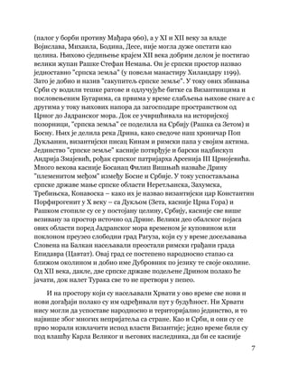 7
 
(палог у борби противу Мађара 960), а у XI и XII веку за владе
Војислава, Михаила, Бодина, Десе, није могла дуже опстати као
целина. Њихово сједињење крајем XII века добрим делом је постигао
велики жупан Рашке Стефан Немања. Он је српски простор назвао
једноставно "српска земља" (у повељи манастиру Хиландару 1199).
Зато је добио и назив "сакупитељ српске земље". У току ових збивања
Срби су водили тешке ратове и одлучујуће битке са Византинцима и
пословењеним Бугарима, са првима у време слабљења њихове снаге а с
другима у току њихових напора да загосподаре пространством од
Црног до Јадранског мора. Док се учвршћивала на историјској
позорници, "српска земља" се поделила на Србију (Рашка са Зетом) и
Босну. Њих је делила река Дрина, како сведоче наш хроничар Поп
Дукљанин, византијски писац Кинам и римски папа у својим актима.
Јединство "српске земље" касније потврђује и барски надбискуп
Андрија Змајевић, рођак српског патријарха Арсенија III Црнојевића.
Много векова касније Босанац Филип Вишњић назваће Дрину
"племенитом међом" између Босне и Србије. У току успостављања
српске државе мање српске области Неретљанска, Захумска,
Требињска, Конавоска – како их је назвао византијски цар Константин
Порфирогенит у X веку – са Дукљом (Зета, касније Црна Гора) и
Рашком стопиле су се у постојану целину, Србију, касније све више
везивану за простор источно од Дрине. Велики део обалског појаса
ових области поред Јадранског мора временом је куповином или
поклоном преузео слободни град Рагуза, који су у време досељавања
Словена на Балкан насељавали преостали римски грађани града
Епидавра (Цавтат). Овај град се постепено народносно стапао са
ближом околином и добио име Дубровник по језику те своје околине.
Од XII века, дакле, две српске државе подељене Дрином полако ће
јачати, док налет Турака све то не претвори у пепео.
И на простору који су насељавали Хрвати у ово време све нови и
нови догађаји полако су им одређивали пут у будућност. Ни Хрвати
нису могли да успоставе народносно и територијално јединство, и то
највише због многих непријатеља са стране. Као и Срби, и они су се
прво морали извлачити испод власти Византије; једно време били су
под влашћу Карла Великог и његових наследника, да би се касније
 