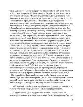 79
 
о народносном обележју дубровачке књижевности. Већ смо истакли
шта су сами илирци мислили о тадашњој хрватској књижевности, а
што се види у поглављу Наћи исход одавде, I. Да се донекле са овим
мишљењем илираца слаже и Антун Барац, види се на истом месту, II.
Илирац Станко Враз, за њим и Миклошић, кад је дубровачка
књижевност извучена из заборава, нису показали интересовање за њу,
па ни допадање. А када се појавило издање Гундулићевог Османа 1844.
у Загребу, није му указана посебна пажња, јер језик у њему није био
познат у тадашњој кајкавској Хрватској. Решетар наглашава да ће се
тек са победом Вукове и Гајеве реформе језика увидети да је овај
њихов језик (Гајев "сербизам") исти као и језик Османа. [169] Но, све
ово није сметало Фрањи Фанцеву, угледном усташи, да овако суди о
дубровачкој књижевности: "Књижевност Дубровника рођена је из
старе хрватске средовјечне књижевности, с њом она је расла и цвала"
(подвукао Ј. Д. М.). [193, 139] Код оваквог скакања од једне до друге
крајности у књижевности тешко је пресудити: да ли је реч о опасној
пропагаторској необјективности или о научној недораслости. Ми
бисмо, можда, смели рећи да је овде најбоље погођена истина овим
закључком: пред почетак препорода у XIX веку у католичком делу
нашег народа издвајао се говор око Загреба, а даље од тога писци су се
опредељивали углавном "само регионално – буњевачки, шокачки,
славонски, бошњачки, дубровачки". [69,176] Њих није ништа везивало
у заједницу као што је Србе везивала светосавска црквена
организација, увек у ставу одбране, и јака традиција, која се увек
преносила и на Дубровник. Да дамо још уверљивију слику овог стања у
књижевном језику Хрвата, односно католика, додајмо и оно што је
1885. рекао Вебер Ткалчевић: да неки млађи Хрвати пишу на нов
начин "који се обично зове српски", па га "зато што данас њиме говоре
и неки Хрвати" зову и хрватски. Ово је после Гаја најчеститији суд о
односу говора Срба и Хрвата и односу њихове књижевности.
Обратићемо се најзад делима дубровачких писаца, да видимо шта
та дела откривају о народносном осећању својих саздатеља.
Кад смо рекли "дела дубровачких писаца", мислили смо на
књижевно стварање у целини а не само на "лепу" књижевност. Ако смо
 