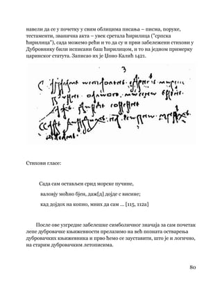 80
 
навели да се у почетку у свим облицима писања – писма, поруке,
тестаменти, званична акта – увек сретала ћирилица ("српска
ћирилица"), сада можемо рећи и то да су и први забележени стихови у
Дубровнику били исписани баш ћирилицом, и то на једном примерку
царинског статута. Записао их је Џоно Калић 1421.
Стихови гласе:
Сада сам остављен срид морске пучине,
валовју моћно бјен, даж[д] дојде с висине;
кад дојдох на копно, мних да сам ... [115, 112а]
После ове узгредне забелешке симболичног значаја за сам почетак
лепе дубровачке књижевности прелазимо на већ позната остварења
дубровачких књижевника и прво ћемо се зауставити, што је и логично,
на старим дубровачким летописима.
 