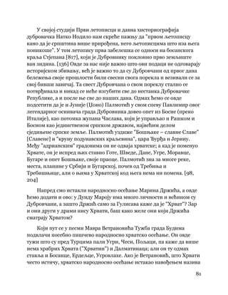 81
 
У својој студији Први летописци и давна хисториографија
дубровачка Натко Нодило нам скреће пажњу да "првом љетописцу
кано да је српштина више прирођена, него љетописцима што иза њега
поникоше". У том летопису прва забелешка се односи на босанскога
краља Стјепана [817], који је Дубровнику поклонио прво земљиште
ван зидина. [136] Овде за нас није важно што ови подаци не одговарају
историјском збивању, већ је важно то да су Дубровчани од првог дана
бележења своје прошлости били свесни свога порекла и везивали се за
свој бивши завичај. Та свест Дубровчана о свом пореклу стално се
потврђивала и никад се неће изгубити све до нестанка Дубровачке
Републике, а и после ње све до наших дана. Одмах ћемо се овде
подсетити да је и Јуније (Џоно) Палмотић у свом спеву Павлимир овог
легендарног оснивача града Дубровника довео опет из Босне (преко
Италије), као потомка жупана Часлава, који је управљао и Рашком и
Босном као јединственом српском државом, највећим делом
сједињене српске земље. Палмотић уздиже "Бошњаке – славне Славе"
[Славене] и "круну подунавских краљевина", цара Ђурђа и Јерину.
Међу "адрианским" градовима он не одваја хрватске; а кад је поменуо
Хрвате, он је испред њих ставио Готе, Шведе, Дане, Угре, Моравце,
Бугаре и опет Бошњаке, своје праоце. Палмотић зна за многе реке,
места, планине у Србији и Бугарској, почев од Требиња и
Требишњице, али о њима у Хрватској код њега нема ни помена. [98,
204]
Напред смо истакли народносно осећање Марина Држића, а овде
ћемо додати и ово: у Дунду Мароју има много личности и већином су
Дубровчани, а зашто Држић само за Гулисава каже да је "Хрват"? Зар
и они други у драми нису Хрвати, баш како желе они који Држића
сматрају Хрватом?
Који пут се у песми Мавра Ветрановића Тужба града Будима
подвлачи посебно пишчево народносно хрватско осећање. Он овде
тужи што су пред Турцима пали Угри, Чеси, Пољаци, па каже да више
нема храбрих Хрвата ("Хрватин") и Далматинаца; али он ту одмах
ставља и Босанце, Ердељце, Угровлахе. Ако је Ветрановић, што Хрвати
често истичу, хрватско народносно осећање истакао навођењем назива
 